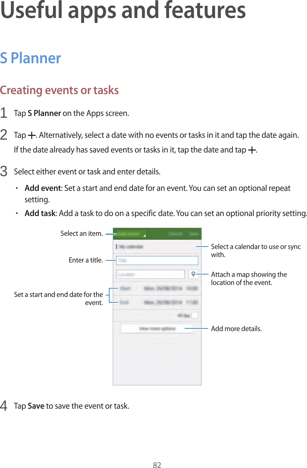 82Useful apps and featuresS PlannerCreating events or tasks1  Tap S Planner on the Apps screen.2  Tap  . Alternatively, select a date with no events or tasks in it and tap the date again.If the date already has saved events or tasks in it, tap the date and tap  .3  Select either event or task and enter details.&bull;Add event: Set a start and end date for an event. You can set an optional repeat setting.&bull;Add task: Add a task to do on a specific date. You can set an optional priority setting.Enter a title.Attach a map showing the location of the event.Add more details.Select a calendar to use or sync with.Select an item.Set a start and end date for the event.4  Tap Save to save the event or task.