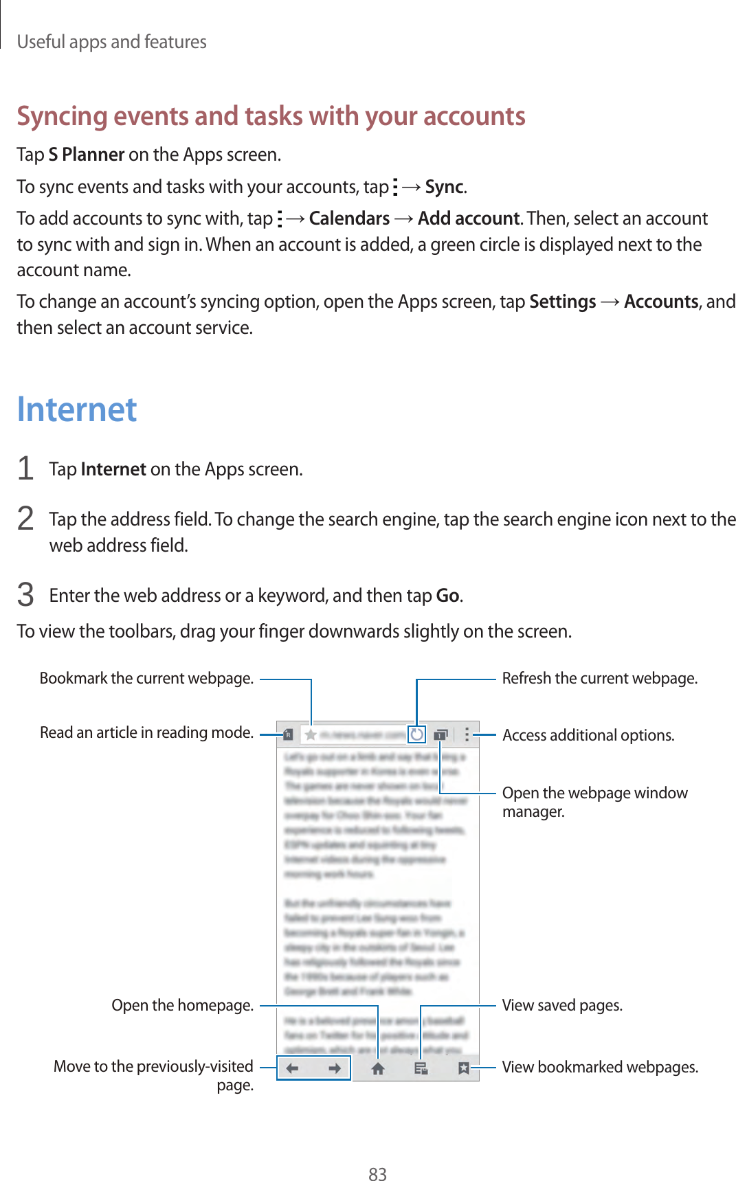 Useful apps and features83Syncing events and tasks with your accountsTap S Planner on the Apps screen.To sync events and tasks with your accounts, tap   &rarr; Sync.To add accounts to sync with, tap   &rarr; Calendars &rarr; Add account. Then, select an account to sync with and sign in. When an account is added, a green circle is displayed next to the account name.To change an account&rsquo;s syncing option, open the Apps screen, tap Settings &rarr; Accounts, and then select an account service.Internet1  Tap Internet on the Apps screen.2  Tap the address field. To change the search engine, tap the search engine icon next to the web address field.3  Enter the web address or a keyword, and then tap Go.To view the toolbars, drag your finger downwards slightly on the screen.Bookmark the current webpage.Read an article in reading mode.Open the homepage.Move to the previously-visited page.View bookmarked webpages.Access additional options.Open the webpage window manager.Refresh the current webpage.View saved pages.