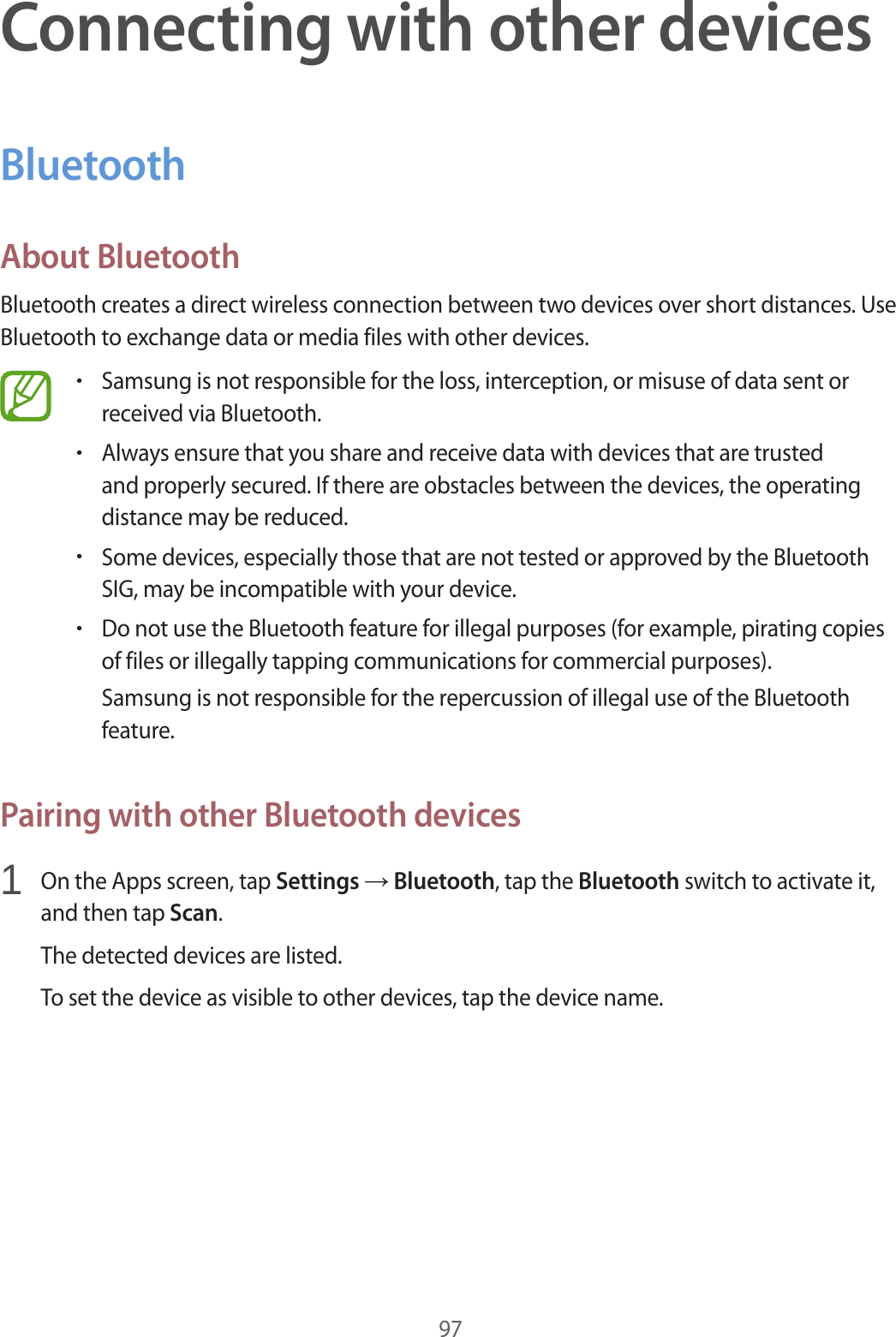 97Connecting with other devicesBluetoothAbout BluetoothBluetooth creates a direct wireless connection between two devices over short distances. Use Bluetooth to exchange data or media files with other devices.&bull;Samsung is not responsible for the loss, interception, or misuse of data sent or received via Bluetooth.&bull;Always ensure that you share and receive data with devices that are trusted and properly secured. If there are obstacles between the devices, the operating distance may be reduced.&bull;Some devices, especially those that are not tested or approved by the Bluetooth SIG, may be incompatible with your device.&bull;Do not use the Bluetooth feature for illegal purposes (for example, pirating copies of files or illegally tapping communications for commercial purposes).Samsung is not responsible for the repercussion of illegal use of the Bluetooth feature.Pairing with other Bluetooth devices1  On the Apps screen, tap Settings &rarr; Bluetooth, tap the Bluetooth switch to activate it, and then tap Scan.The detected devices are listed.To set the device as visible to other devices, tap the device name.