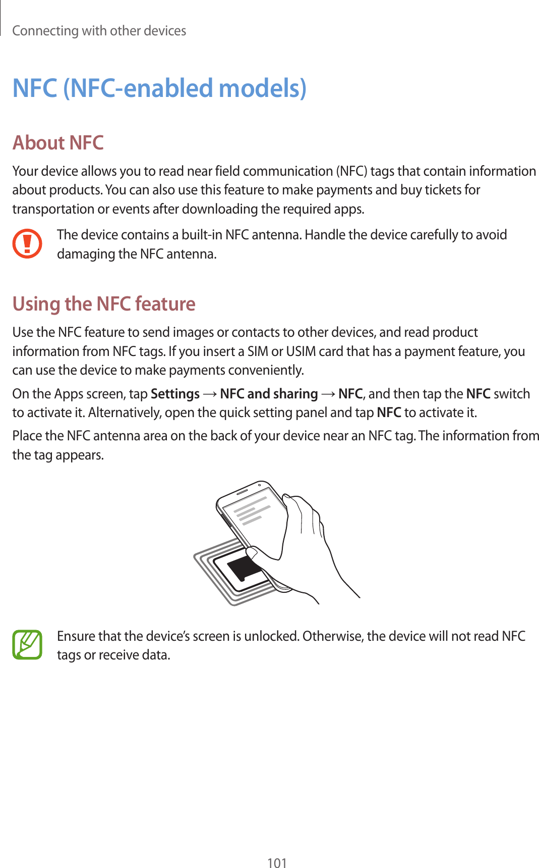 Connecting with other devices101NFC (NFC-enabled models)About NFCYour device allows you to read near field communication (NFC) tags that contain information about products. You can also use this feature to make payments and buy tickets for transportation or events after downloading the required apps.The device contains a built-in NFC antenna. Handle the device carefully to avoid damaging the NFC antenna.Using the NFC featureUse the NFC feature to send images or contacts to other devices, and read product information from NFC tags. If you insert a SIM or USIM card that has a payment feature, you can use the device to make payments conveniently.On the Apps screen, tap Settings → NFC and sharing → NFC, and then tap the NFC switch to activate it. Alternatively, open the quick setting panel and tap NFC to activate it.Place the NFC antenna area on the back of your device near an NFC tag. The information from the tag appears.Ensure that the device’s screen is unlocked. Otherwise, the device will not read NFC tags or receive data.