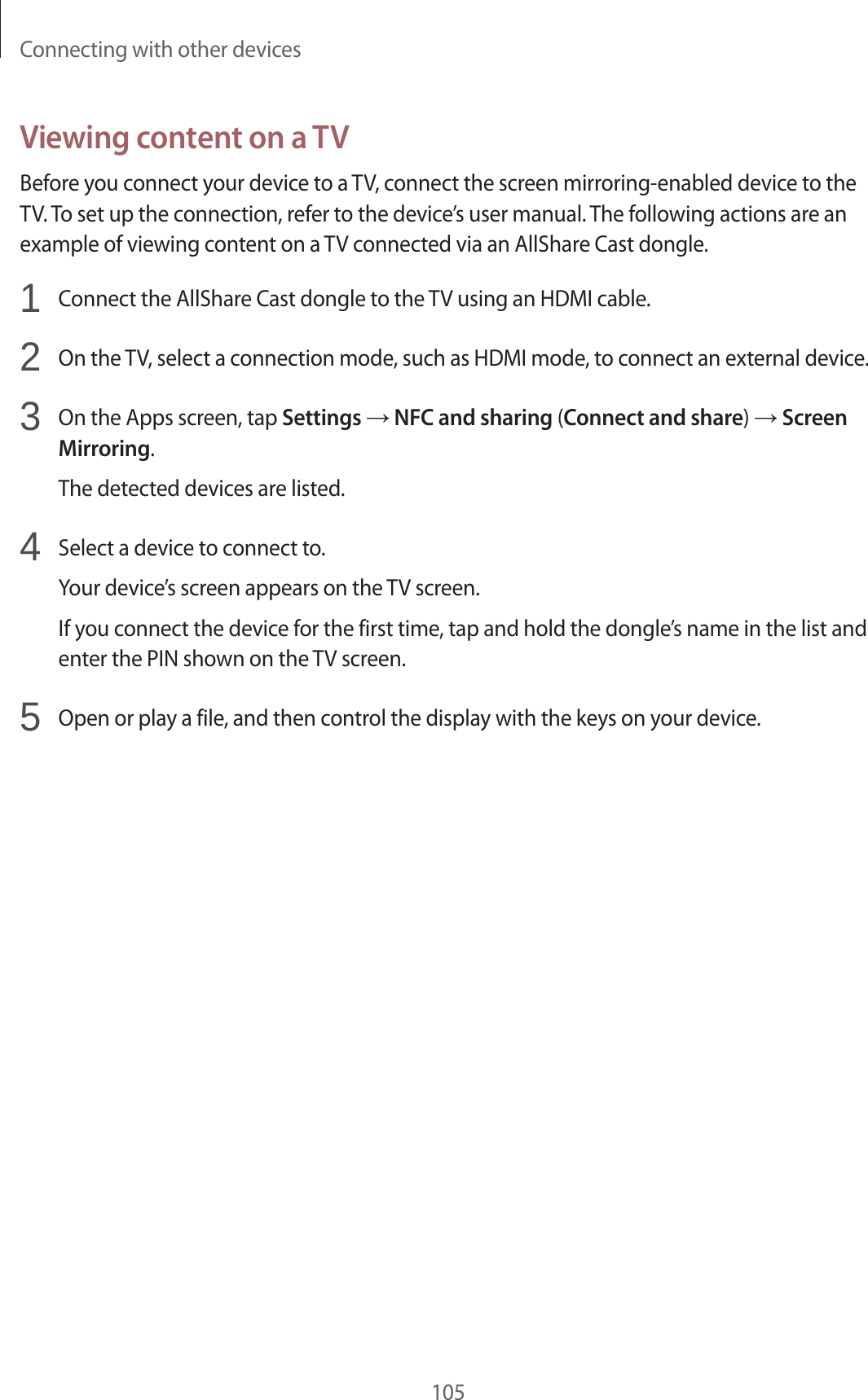 Connecting with other devices105Viewing content on a TVBefore you connect your device to a TV, connect the screen mirroring-enabled device to the TV. To set up the connection, refer to the device’s user manual. The following actions are an example of viewing content on a TV connected via an AllShare Cast dongle.1  Connect the AllShare Cast dongle to the TV using an HDMI cable.2  On the TV, select a connection mode, such as HDMI mode, to connect an external device.3  On the Apps screen, tap Settings → NFC and sharing (Connect and share) → Screen Mirroring.The detected devices are listed.4  Select a device to connect to.Your device’s screen appears on the TV screen.If you connect the device for the first time, tap and hold the dongle’s name in the list and enter the PIN shown on the TV screen.5  Open or play a file, and then control the display with the keys on your device.