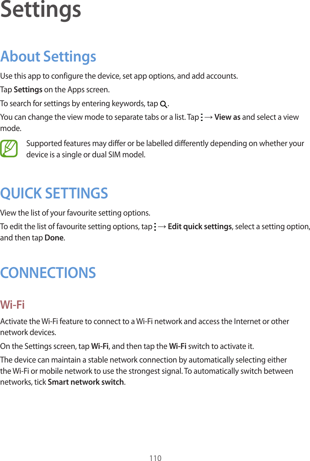 110SettingsAbout SettingsUse this app to configure the device, set app options, and add accounts.Tap Settings on the Apps screen.To search for settings by entering keywords, tap  .You can change the view mode to separate tabs or a list. Tap   → View as and select a view mode.Supported features may differ or be labelled differently depending on whether your device is a single or dual SIM model.QUICK SETTINGSView the list of your favourite setting options.To edit the list of favourite setting options, tap   → Edit quick settings, select a setting option, and then tap Done.CONNECTIONSWi-FiActivate the Wi-Fi feature to connect to a Wi-Fi network and access the Internet or other network devices.On the Settings screen, tap Wi-Fi, and then tap the Wi-Fi switch to activate it.The device can maintain a stable network connection by automatically selecting either the Wi-Fi or mobile network to use the strongest signal. To automatically switch between networks, tick Smart network switch.