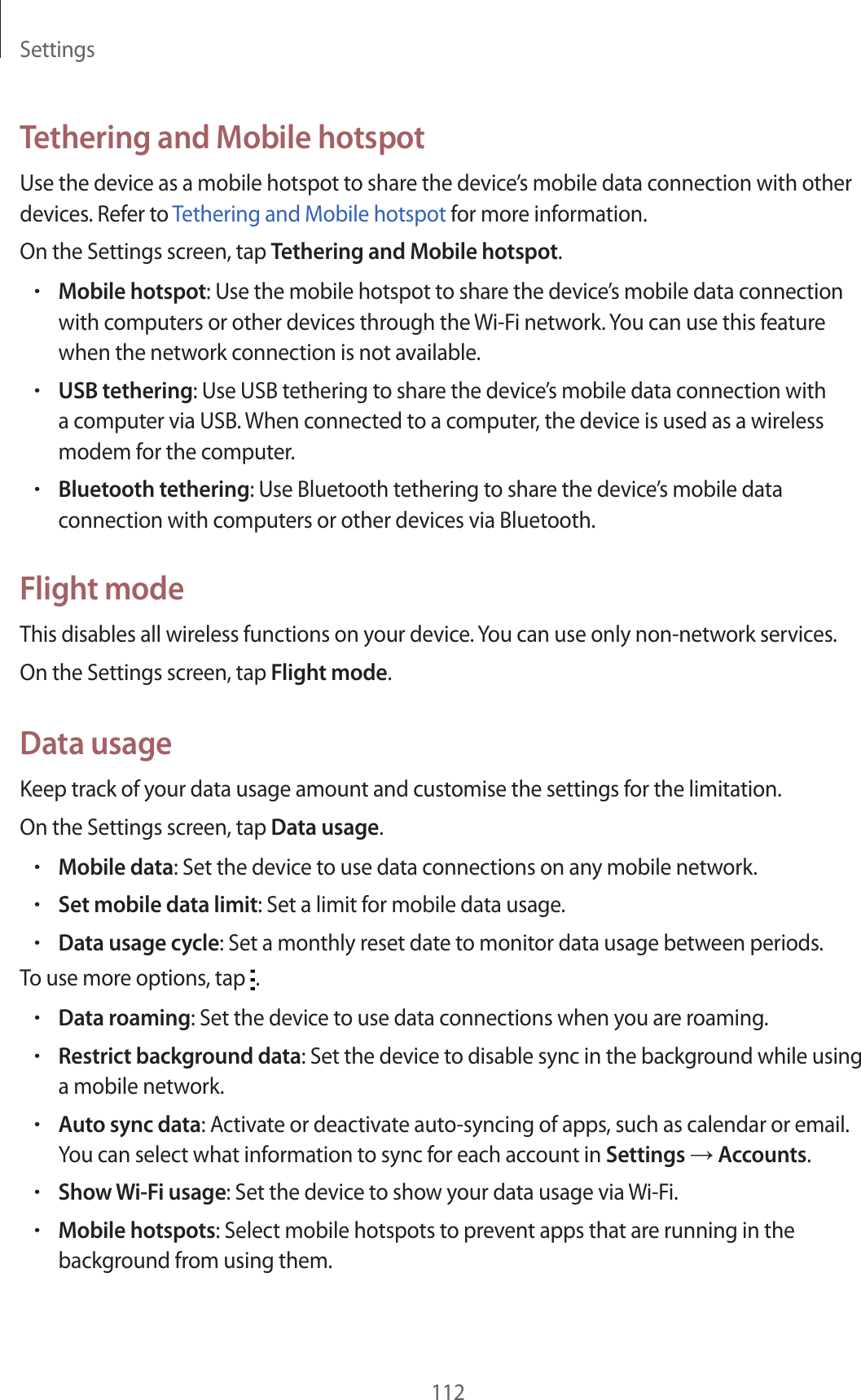 Settings112Tethering and Mobile hotspotUse the device as a mobile hotspot to share the device’s mobile data connection with other devices. Refer to Tethering and Mobile hotspot for more information.On the Settings screen, tap Tethering and Mobile hotspot.•Mobile hotspot: Use the mobile hotspot to share the device’s mobile data connection with computers or other devices through the Wi-Fi network. You can use this feature when the network connection is not available.•USB tethering: Use USB tethering to share the device’s mobile data connection with a computer via USB. When connected to a computer, the device is used as a wireless modem for the computer.•Bluetooth tethering: Use Bluetooth tethering to share the device’s mobile data connection with computers or other devices via Bluetooth.Flight modeThis disables all wireless functions on your device. You can use only non-network services.On the Settings screen, tap Flight mode.Data usageKeep track of your data usage amount and customise the settings for the limitation.On the Settings screen, tap Data usage.•Mobile data: Set the device to use data connections on any mobile network.•Set mobile data limit: Set a limit for mobile data usage.•Data usage cycle: Set a monthly reset date to monitor data usage between periods.To use more options, tap  .•Data roaming: Set the device to use data connections when you are roaming.•Restrict background data: Set the device to disable sync in the background while using a mobile network.•Auto sync data: Activate or deactivate auto-syncing of apps, such as calendar or email. You can select what information to sync for each account in Settings → Accounts.•Show Wi-Fi usage: Set the device to show your data usage via Wi-Fi.•Mobile hotspots: Select mobile hotspots to prevent apps that are running in the background from using them.