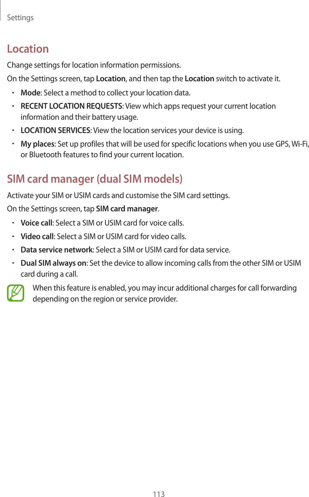 Settings113LocationChange settings for location information permissions.On the Settings screen, tap Location, and then tap the Location switch to activate it.•Mode: Select a method to collect your location data.•RECENT LOCATION REQUESTS: View which apps request your current location information and their battery usage.•LOCATION SERVICES: View the location services your device is using.•My places: Set up profiles that will be used for specific locations when you use GPS, Wi-Fi, or Bluetooth features to find your current location.SIM card manager (dual SIM models)Activate your SIM or USIM cards and customise the SIM card settings.On the Settings screen, tap SIM card manager.•Voice call: Select a SIM or USIM card for voice calls.•Video call: Select a SIM or USIM card for video calls.•Data service network: Select a SIM or USIM card for data service.•Dual SIM always on: Set the device to allow incoming calls from the other SIM or USIM card during a call.When this feature is enabled, you may incur additional charges for call forwarding depending on the region or service provider.