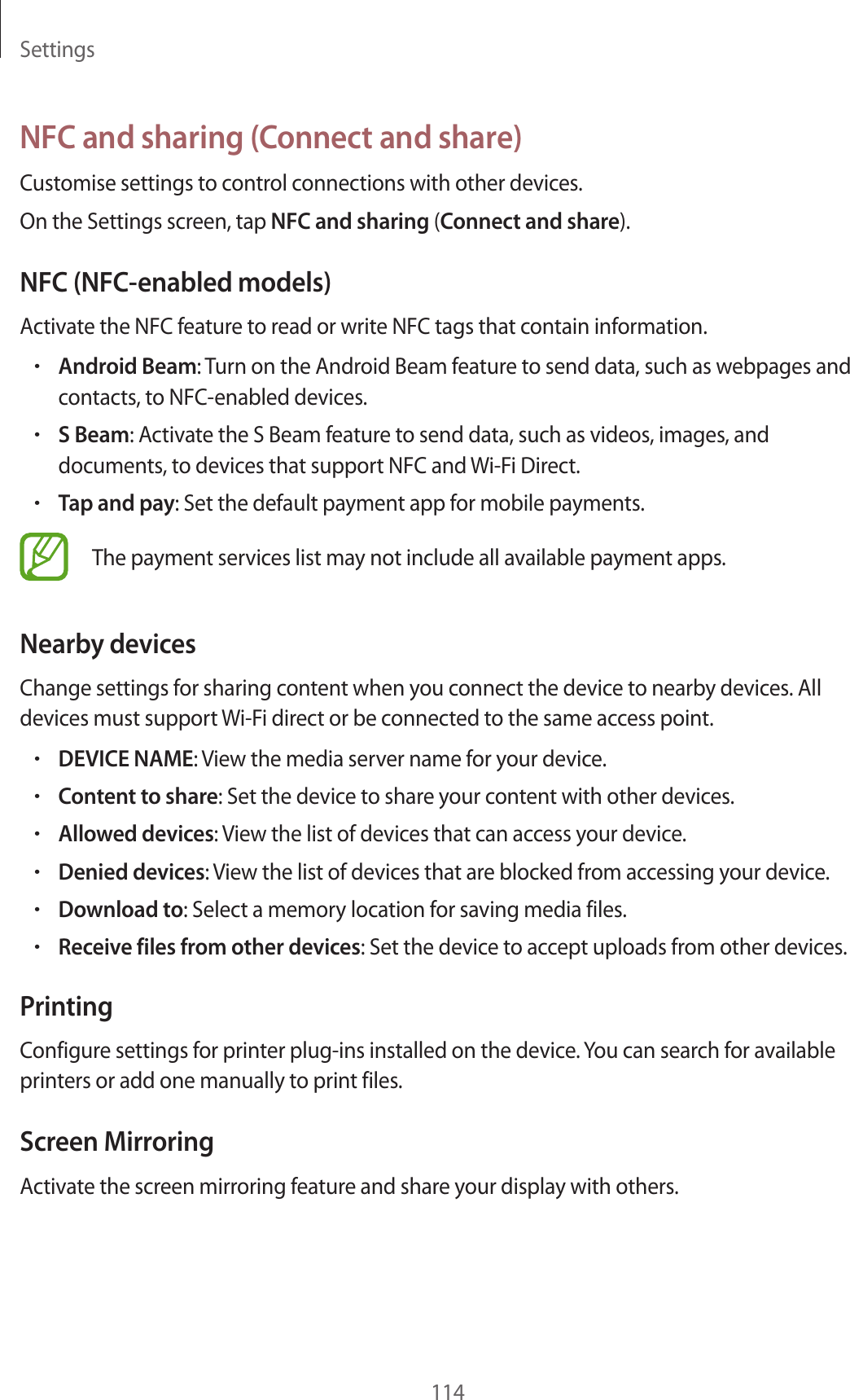 Settings114NFC and sharing (Connect and share)Customise settings to control connections with other devices.On the Settings screen, tap NFC and sharing (Connect and share).NFC (NFC-enabled models)Activate the NFC feature to read or write NFC tags that contain information.•Android Beam: Turn on the Android Beam feature to send data, such as webpages and contacts, to NFC-enabled devices.•S Beam: Activate the S Beam feature to send data, such as videos, images, and documents, to devices that support NFC and Wi-Fi Direct.•Tap and pay: Set the default payment app for mobile payments.The payment services list may not include all available payment apps.Nearby devicesChange settings for sharing content when you connect the device to nearby devices. All devices must support Wi-Fi direct or be connected to the same access point.•DEVICE NAME: View the media server name for your device.•Content to share: Set the device to share your content with other devices.•Allowed devices: View the list of devices that can access your device.•Denied devices: View the list of devices that are blocked from accessing your device.•Download to: Select a memory location for saving media files.•Receive files from other devices: Set the device to accept uploads from other devices.PrintingConfigure settings for printer plug-ins installed on the device. You can search for available printers or add one manually to print files.Screen MirroringActivate the screen mirroring feature and share your display with others.