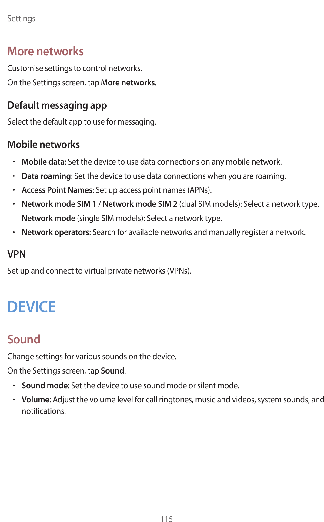 Settings115More networksCustomise settings to control networks.On the Settings screen, tap More networks.Default messaging appSelect the default app to use for messaging.Mobile networks•Mobile data: Set the device to use data connections on any mobile network.•Data roaming: Set the device to use data connections when you are roaming.•Access Point Names: Set up access point names (APNs).•Network mode SIM 1 / Network mode SIM 2 (dual SIM models): Select a network type.Network mode (single SIM models): Select a network type.•Network operators: Search for available networks and manually register a network.VPNSet up and connect to virtual private networks (VPNs).DEVICESoundChange settings for various sounds on the device.On the Settings screen, tap Sound.•Sound mode: Set the device to use sound mode or silent mode.•Volume: Adjust the volume level for call ringtones, music and videos, system sounds, and notifications.