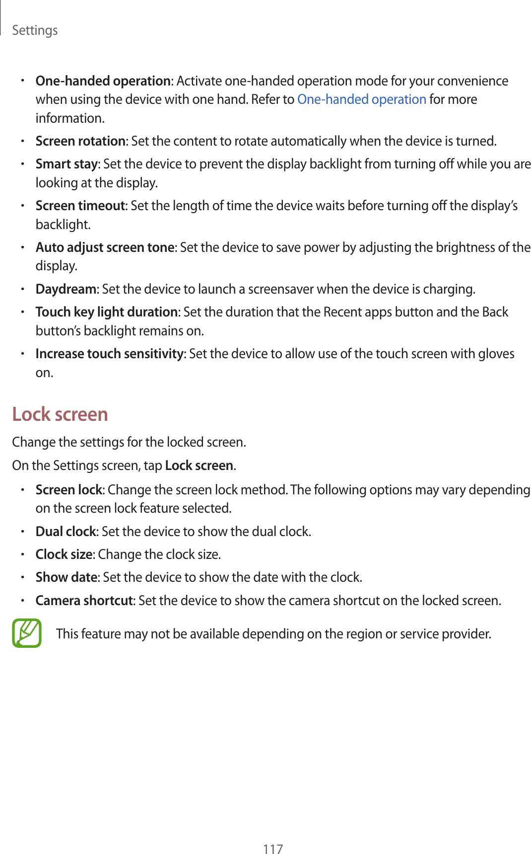 Settings117•One-handed operation: Activate one-handed operation mode for your convenience when using the device with one hand. Refer to One-handed operation for more information.•Screen rotation: Set the content to rotate automatically when the device is turned.•Smart stay: Set the device to prevent the display backlight from turning off while you are looking at the display.•Screen timeout: Set the length of time the device waits before turning off the display’s backlight.•Auto adjust screen tone: Set the device to save power by adjusting the brightness of the display.•Daydream: Set the device to launch a screensaver when the device is charging.•Touch key light duration: Set the duration that the Recent apps button and the Back button’s backlight remains on.•Increase touch sensitivity: Set the device to allow use of the touch screen with gloves on.Lock screenChange the settings for the locked screen.On the Settings screen, tap Lock screen.•Screen lock: Change the screen lock method. The following options may vary depending on the screen lock feature selected.•Dual clock: Set the device to show the dual clock.•Clock size: Change the clock size.•Show date: Set the device to show the date with the clock.•Camera shortcut: Set the device to show the camera shortcut on the locked screen.This feature may not be available depending on the region or service provider.
