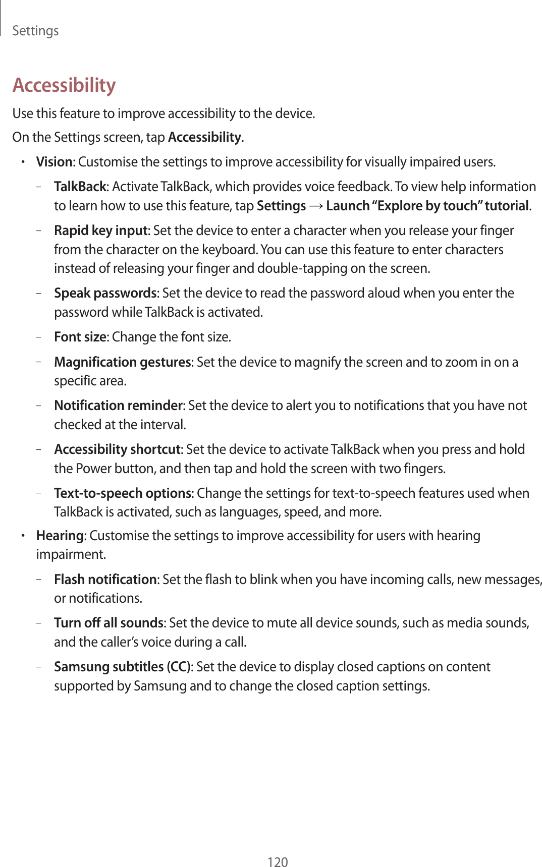 Settings120AccessibilityUse this feature to improve accessibility to the device.On the Settings screen, tap Accessibility.•Vision: Customise the settings to improve accessibility for visually impaired users.–TalkBack: Activate TalkBack, which provides voice feedback. To view help information to learn how to use this feature, tap Settings → Launch “Explore by touch” tutorial.–Rapid key input: Set the device to enter a character when you release your finger from the character on the keyboard. You can use this feature to enter characters instead of releasing your finger and double-tapping on the screen.–Speak passwords: Set the device to read the password aloud when you enter the password while TalkBack is activated.–Font size: Change the font size.–Magnification gestures: Set the device to magnify the screen and to zoom in on a specific area.–Notification reminder: Set the device to alert you to notifications that you have not checked at the interval.–Accessibility shortcut: Set the device to activate TalkBack when you press and hold the Power button, and then tap and hold the screen with two fingers.–Text-to-speech options: Change the settings for text-to-speech features used when TalkBack is activated, such as languages, speed, and more.•Hearing: Customise the settings to improve accessibility for users with hearing impairment.–Flash notification: Set the flash to blink when you have incoming calls, new messages, or notifications.–Turn off all sounds: Set the device to mute all device sounds, such as media sounds, and the caller’s voice during a call.–Samsung subtitles (CC): Set the device to display closed captions on content supported by Samsung and to change the closed caption settings.