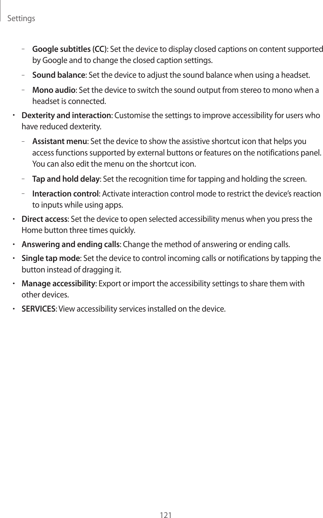 Settings121–Google subtitles (CC): Set the device to display closed captions on content supported by Google and to change the closed caption settings.–Sound balance: Set the device to adjust the sound balance when using a headset.–Mono audio: Set the device to switch the sound output from stereo to mono when a headset is connected.•Dexterity and interaction: Customise the settings to improve accessibility for users who have reduced dexterity.–Assistant menu: Set the device to show the assistive shortcut icon that helps you access functions supported by external buttons or features on the notifications panel. You can also edit the menu on the shortcut icon.–Tap and hold delay: Set the recognition time for tapping and holding the screen.–Interaction control: Activate interaction control mode to restrict the device’s reaction to inputs while using apps.•Direct access: Set the device to open selected accessibility menus when you press the Home button three times quickly.•Answering and ending calls: Change the method of answering or ending calls.•Single tap mode: Set the device to control incoming calls or notifications by tapping the button instead of dragging it.•Manage accessibility: Export or import the accessibility settings to share them with other devices.•SERVICES: View accessibility services installed on the device.