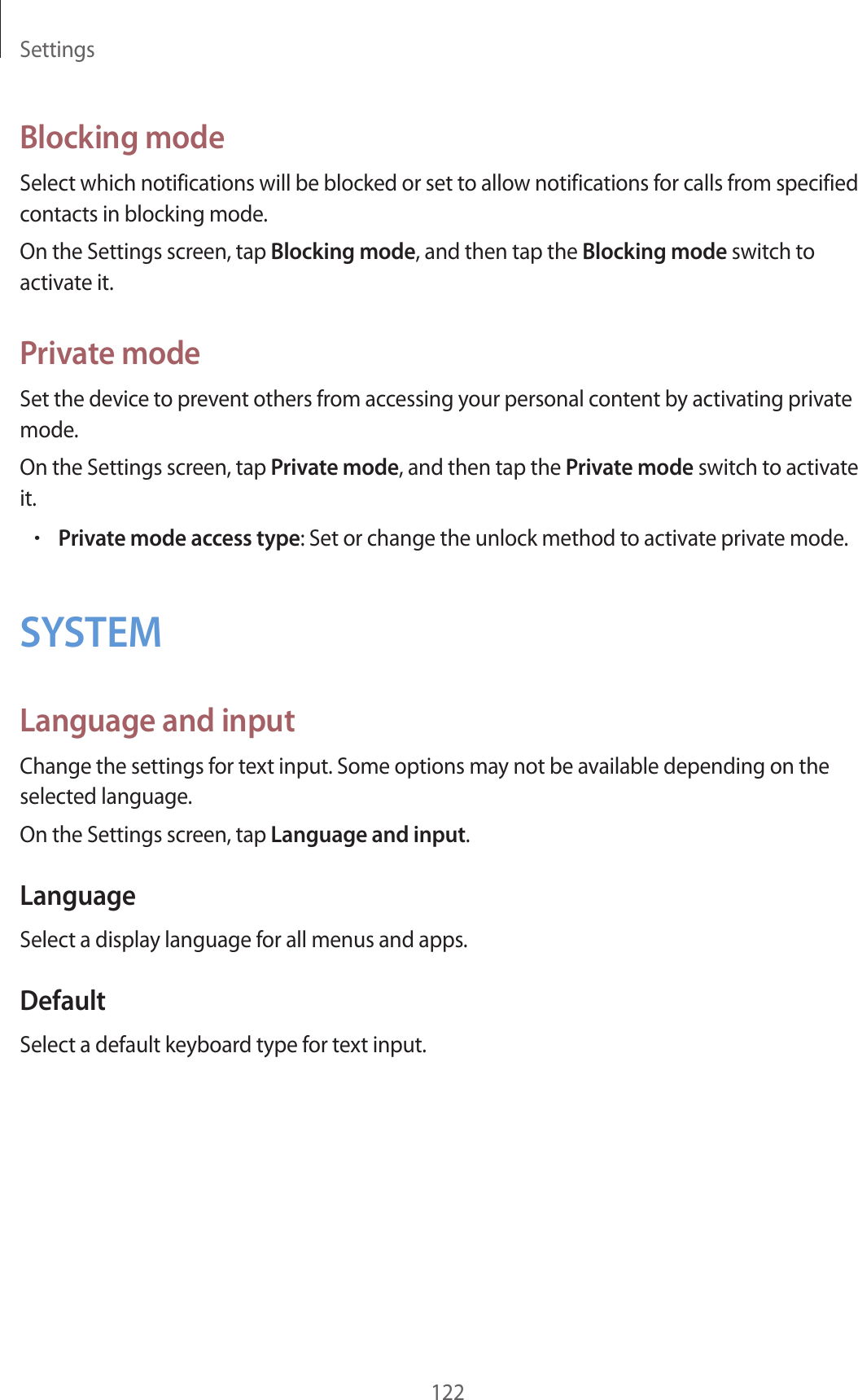 Settings122Blocking modeSelect which notifications will be blocked or set to allow notifications for calls from specified contacts in blocking mode.On the Settings screen, tap Blocking mode, and then tap the Blocking mode switch to activate it.Private modeSet the device to prevent others from accessing your personal content by activating private mode.On the Settings screen, tap Private mode, and then tap the Private mode switch to activate it.•Private mode access type: Set or change the unlock method to activate private mode.SYSTEMLanguage and inputChange the settings for text input. Some options may not be available depending on the selected language.On the Settings screen, tap Language and input.LanguageSelect a display language for all menus and apps.DefaultSelect a default keyboard type for text input.