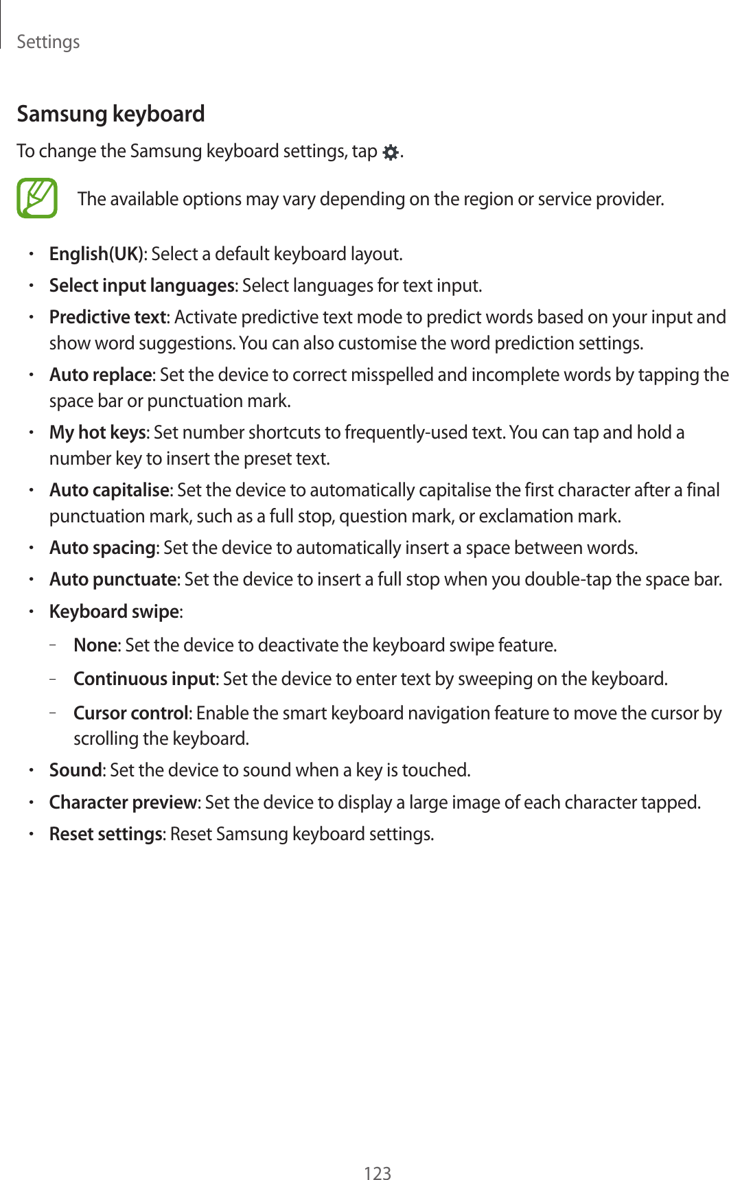 Settings123Samsung keyboardTo change the Samsung keyboard settings, tap  .The available options may vary depending on the region or service provider.•English(UK): Select a default keyboard layout.•Select input languages: Select languages for text input.•Predictive text: Activate predictive text mode to predict words based on your input and show word suggestions. You can also customise the word prediction settings.•Auto replace: Set the device to correct misspelled and incomplete words by tapping the space bar or punctuation mark.•My hot keys: Set number shortcuts to frequently-used text. You can tap and hold a number key to insert the preset text.•Auto capitalise: Set the device to automatically capitalise the first character after a final punctuation mark, such as a full stop, question mark, or exclamation mark.•Auto spacing: Set the device to automatically insert a space between words.•Auto punctuate: Set the device to insert a full stop when you double-tap the space bar.•Keyboard swipe:–None: Set the device to deactivate the keyboard swipe feature.–Continuous input: Set the device to enter text by sweeping on the keyboard.–Cursor control: Enable the smart keyboard navigation feature to move the cursor by scrolling the keyboard.•Sound: Set the device to sound when a key is touched.•Character preview: Set the device to display a large image of each character tapped.•Reset settings: Reset Samsung keyboard settings.