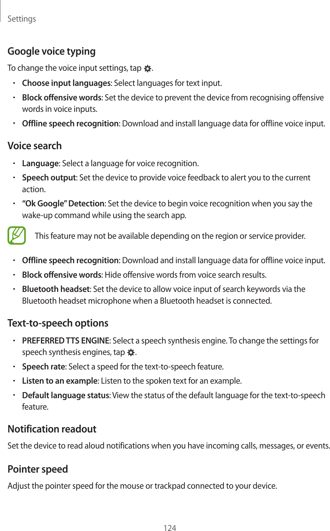 Settings124Google voice typingTo change the voice input settings, tap  .•Choose input languages: Select languages for text input.•Block offensive words: Set the device to prevent the device from recognising offensive words in voice inputs.•Offline speech recognition: Download and install language data for offline voice input.Voice search•Language: Select a language for voice recognition.•Speech output: Set the device to provide voice feedback to alert you to the current action.•“Ok Google” Detection: Set the device to begin voice recognition when you say the wake-up command while using the search app.This feature may not be available depending on the region or service provider.•Offline speech recognition: Download and install language data for offline voice input.•Block offensive words: Hide offensive words from voice search results.•Bluetooth headset: Set the device to allow voice input of search keywords via the Bluetooth headset microphone when a Bluetooth headset is connected.Text-to-speech options•PREFERRED TTS ENGINE: Select a speech synthesis engine. To change the settings for speech synthesis engines, tap  .•Speech rate: Select a speed for the text-to-speech feature.•Listen to an example: Listen to the spoken text for an example.•Default language status: View the status of the default language for the text-to-speech feature.Notification readoutSet the device to read aloud notifications when you have incoming calls, messages, or events.Pointer speedAdjust the pointer speed for the mouse or trackpad connected to your device.