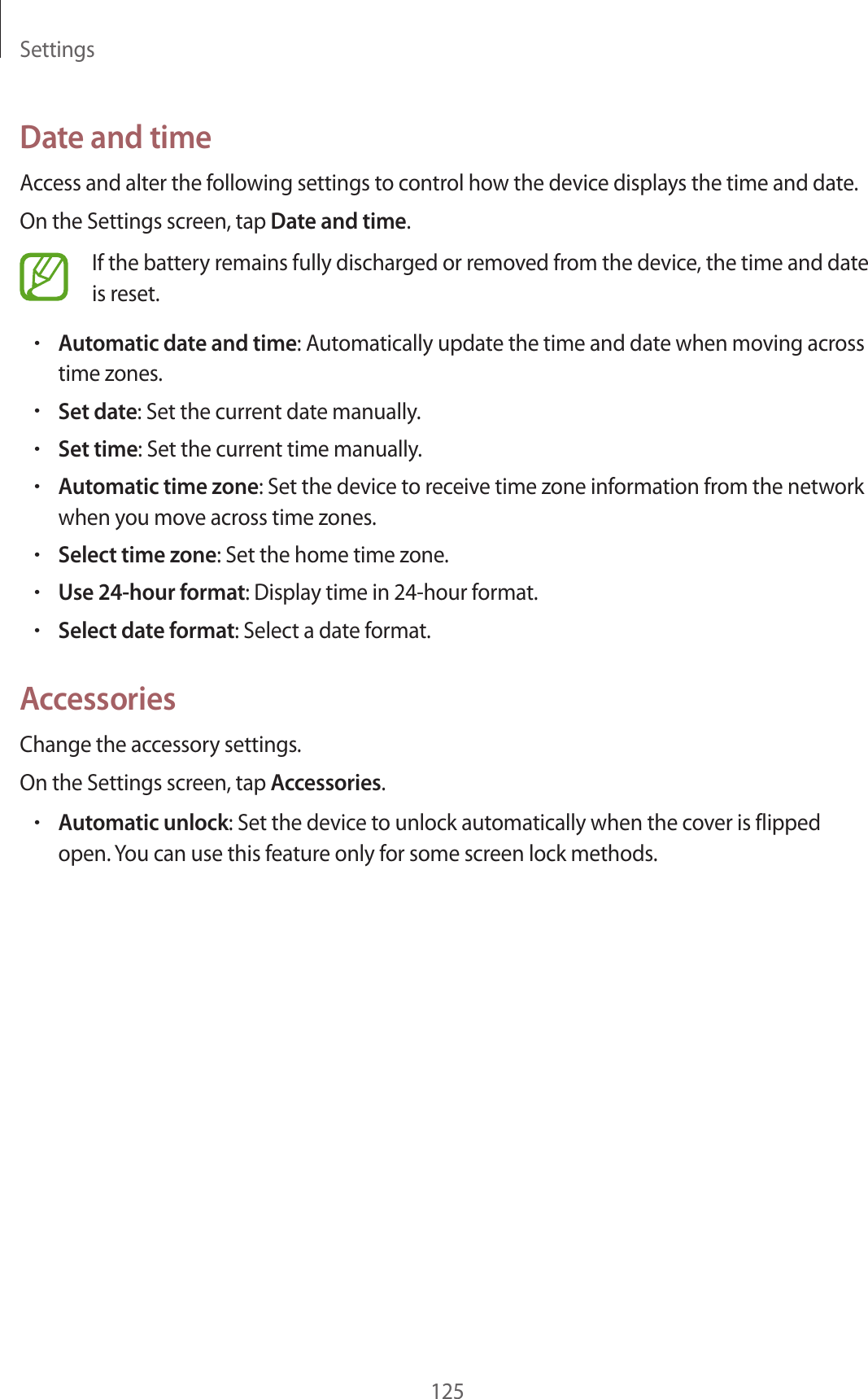 Settings125Date and timeAccess and alter the following settings to control how the device displays the time and date.On the Settings screen, tap Date and time.If the battery remains fully discharged or removed from the device, the time and date is reset.•Automatic date and time: Automatically update the time and date when moving across time zones.•Set date: Set the current date manually.•Set time: Set the current time manually.•Automatic time zone: Set the device to receive time zone information from the network when you move across time zones.•Select time zone: Set the home time zone.•Use 24-hour format: Display time in 24-hour format.•Select date format: Select a date format.AccessoriesChange the accessory settings.On the Settings screen, tap Accessories.•Automatic unlock: Set the device to unlock automatically when the cover is flipped open. You can use this feature only for some screen lock methods.