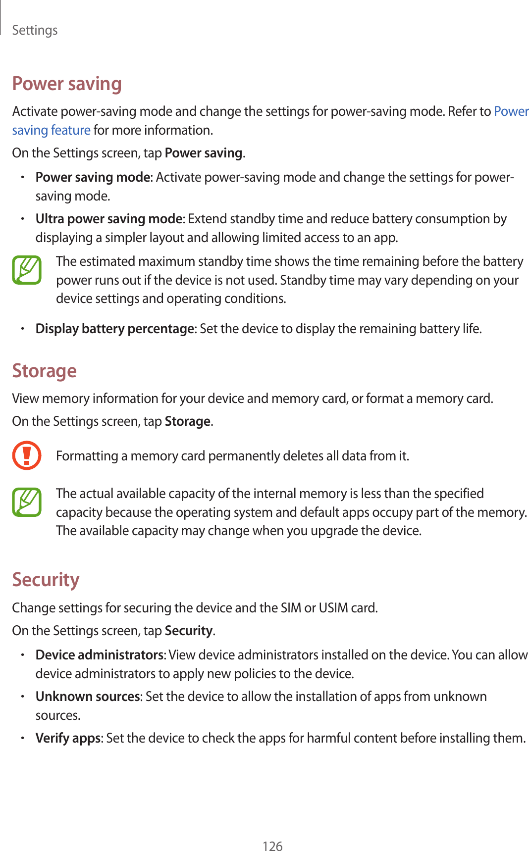 Settings126Power savingActivate power-saving mode and change the settings for power-saving mode. Refer to Power saving feature for more information.On the Settings screen, tap Power saving.•Power saving mode: Activate power-saving mode and change the settings for power-saving mode.•Ultra power saving mode: Extend standby time and reduce battery consumption by displaying a simpler layout and allowing limited access to an app.The estimated maximum standby time shows the time remaining before the battery power runs out if the device is not used. Standby time may vary depending on your device settings and operating conditions.•Display battery percentage: Set the device to display the remaining battery life.StorageView memory information for your device and memory card, or format a memory card.On the Settings screen, tap Storage.Formatting a memory card permanently deletes all data from it.The actual available capacity of the internal memory is less than the specified capacity because the operating system and default apps occupy part of the memory. The available capacity may change when you upgrade the device.SecurityChange settings for securing the device and the SIM or USIM card.On the Settings screen, tap Security.•Device administrators: View device administrators installed on the device. You can allow device administrators to apply new policies to the device.•Unknown sources: Set the device to allow the installation of apps from unknown sources.•Verify apps: Set the device to check the apps for harmful content before installing them.