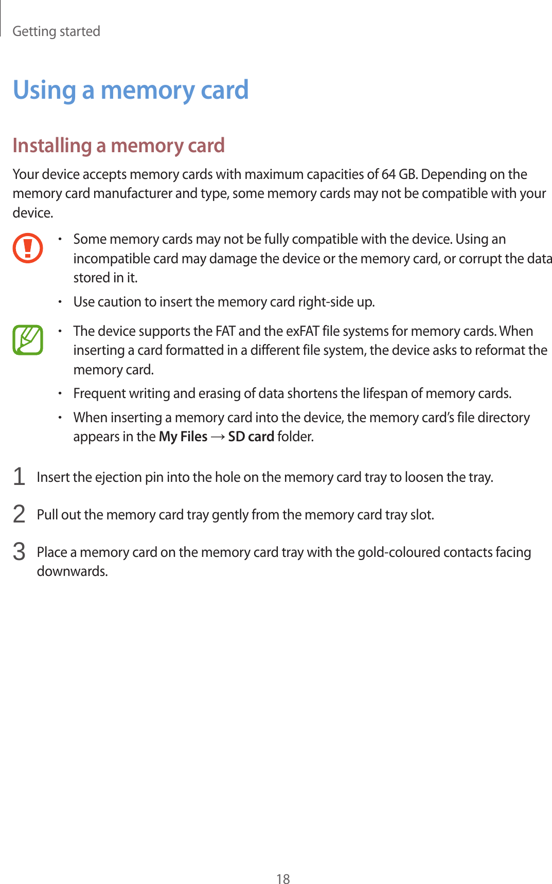 Getting started18Using a memory cardInstalling a memory cardYour device accepts memory cards with maximum capacities of 64 GB. Depending on the memory card manufacturer and type, some memory cards may not be compatible with your device.•Some memory cards may not be fully compatible with the device. Using an incompatible card may damage the device or the memory card, or corrupt the data stored in it.•Use caution to insert the memory card right-side up.•The device supports the FAT and the exFAT file systems for memory cards. When inserting a card formatted in a different file system, the device asks to reformat the memory card.•Frequent writing and erasing of data shortens the lifespan of memory cards.•When inserting a memory card into the device, the memory card’s file directory appears in the My Files → SD card folder.1  Insert the ejection pin into the hole on the memory card tray to loosen the tray.2  Pull out the memory card tray gently from the memory card tray slot.3  Place a memory card on the memory card tray with the gold-coloured contacts facing downwards.