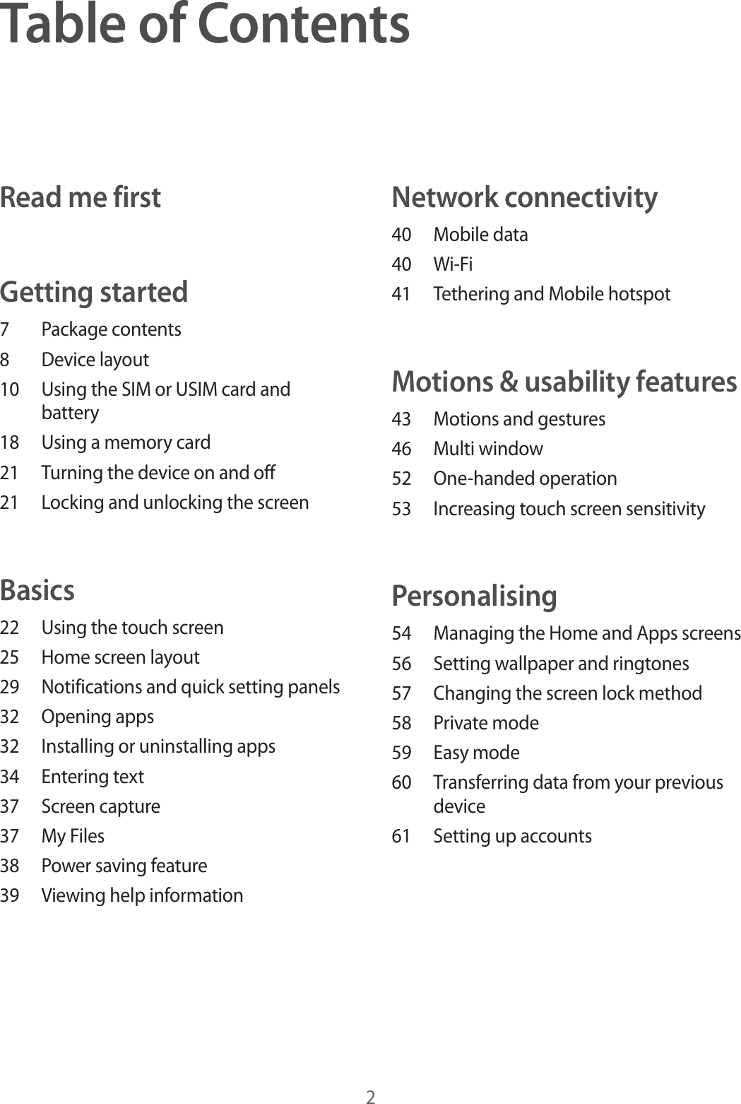 2Table of ContentsRead me firstGetting started7  Package contents8  Device layout10  Using the SIM or USIM card and battery18  Using a memory card21  Turning the device on and off21  Locking and unlocking the screenBasics22  Using the touch screen25  Home screen layout29  Notifications and quick setting panels32  Opening apps32  Installing or uninstalling apps34  Entering text37  Screen capture37  My Files38  Power saving feature39  Viewing help informationNetwork connectivity40  Mobile data40 Wi-Fi41  Tethering and Mobile hotspotMotions &amp; usability features43  Motions and gestures46  Multi window52  One-handed operation53  Increasing touch screen sensitivityPersonalising54  Managing the Home and Apps screens56  Setting wallpaper and ringtones57  Changing the screen lock method58  Private mode59  Easy mode60  Transferring data from your previous device61  Setting up accounts