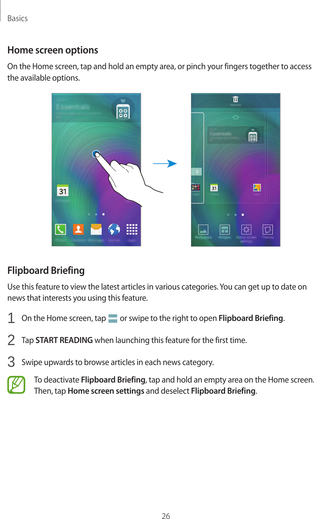 Basics26Home screen optionsOn the Home screen, tap and hold an empty area, or pinch your fingers together to access the available options.Flipboard BriefingUse this feature to view the latest articles in various categories. You can get up to date on news that interests you using this feature.1  On the Home screen, tap   or swipe to the right to open Flipboard Briefing.2  Tap START READING when launching this feature for the first time.3  Swipe upwards to browse articles in each news category.To deactivate Flipboard Briefing, tap and hold an empty area on the Home screen. Then, tap Home screen settings and deselect Flipboard Briefing.