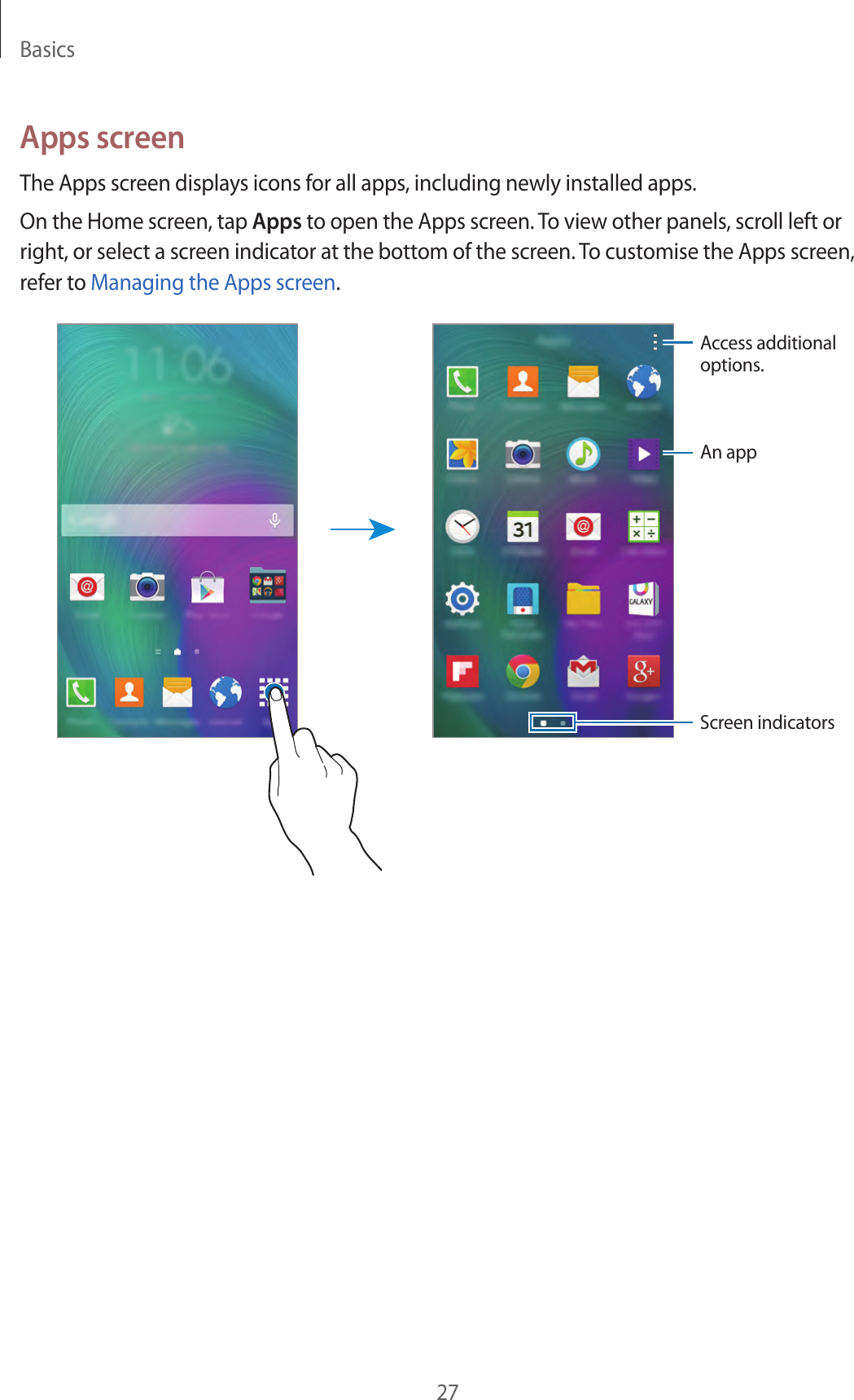 Basics27Apps screenThe Apps screen displays icons for all apps, including newly installed apps.On the Home screen, tap Apps to open the Apps screen. To view other panels, scroll left or right, or select a screen indicator at the bottom of the screen. To customise the Apps screen, refer to Managing the Apps screen.Access additional options.An appScreen indicators