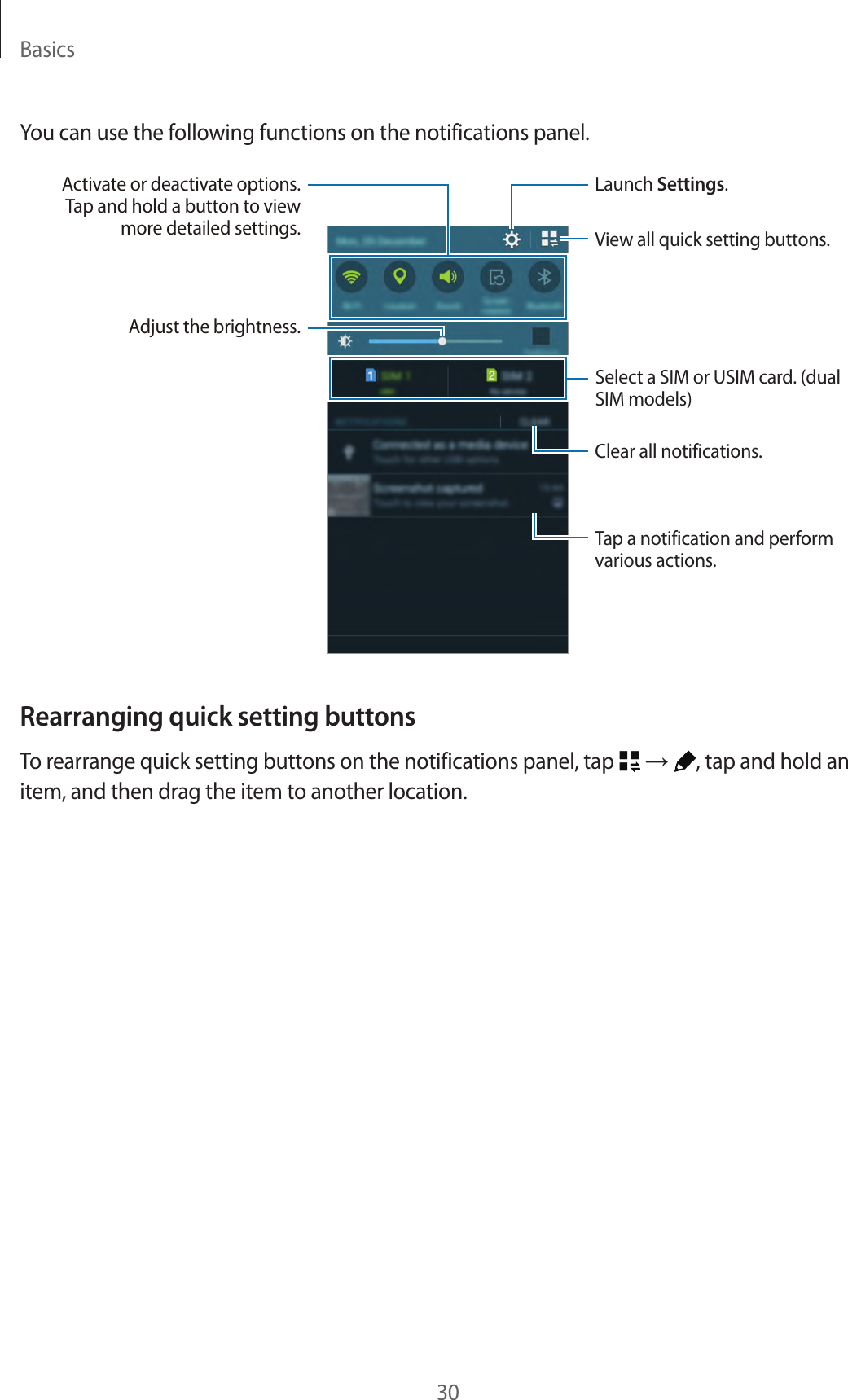 Basics30You can use the following functions on the notifications panel.Launch Settings.Tap a notification and perform various actions.Adjust the brightness.View all quick setting buttons.Activate or deactivate options. Tap and hold a button to view more detailed settings.Clear all notifications.Select a SIM or USIM card. (dual SIM models)Rearranging quick setting buttonsTo rearrange quick setting buttons on the notifications panel, tap   → , tap and hold an item, and then drag the item to another location.