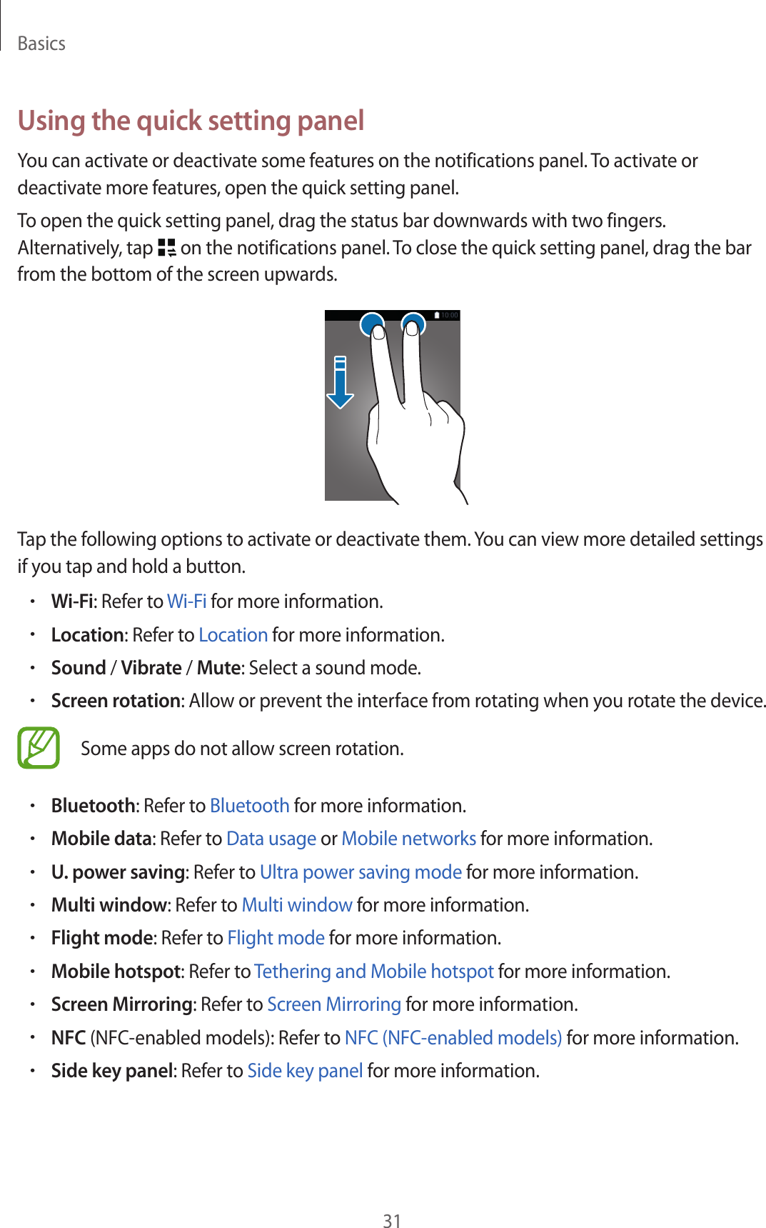 Basics31Using the quick setting panelYou can activate or deactivate some features on the notifications panel. To activate or deactivate more features, open the quick setting panel.To open the quick setting panel, drag the status bar downwards with two fingers. Alternatively, tap   on the notifications panel. To close the quick setting panel, drag the bar from the bottom of the screen upwards.Tap the following options to activate or deactivate them. You can view more detailed settings if you tap and hold a button.•Wi-Fi: Refer to Wi-Fi for more information.•Location: Refer to Location for more information.•Sound / Vibrate / Mute: Select a sound mode.•Screen rotation: Allow or prevent the interface from rotating when you rotate the device.Some apps do not allow screen rotation.•Bluetooth: Refer to Bluetooth for more information.•Mobile data: Refer to Data usage or Mobile networks for more information.•U. power saving: Refer to Ultra power saving mode for more information.•Multi window: Refer to Multi window for more information.•Flight mode: Refer to Flight mode for more information.•Mobile hotspot: Refer to Tethering and Mobile hotspot for more information.•Screen Mirroring: Refer to Screen Mirroring for more information.•NFC (NFC-enabled models): Refer to NFC (NFC-enabled models) for more information.•Side key panel: Refer to Side key panel for more information.