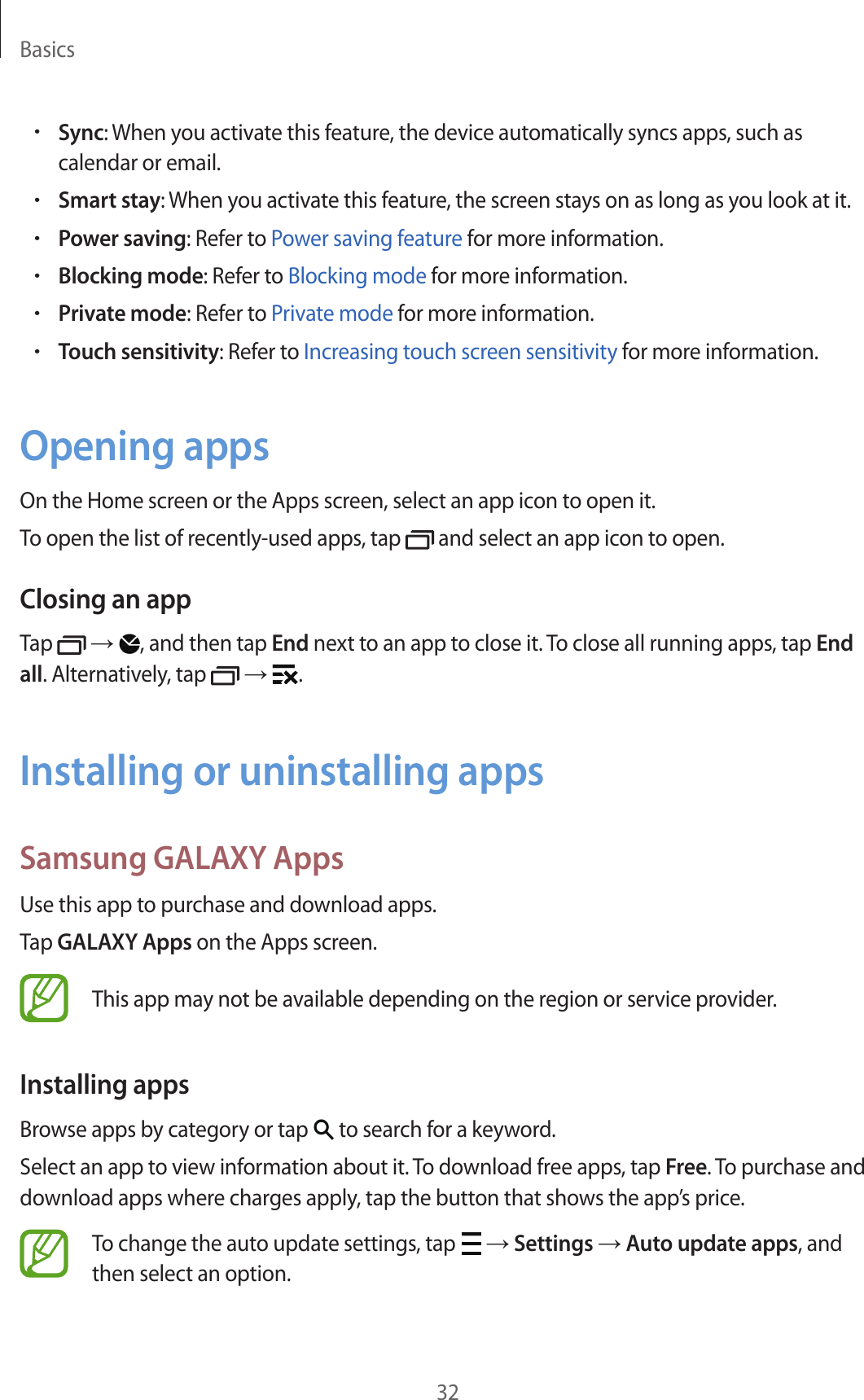 Basics32•Sync: When you activate this feature, the device automatically syncs apps, such as calendar or email.•Smart stay: When you activate this feature, the screen stays on as long as you look at it.•Power saving: Refer to Power saving feature for more information.•Blocking mode: Refer to Blocking mode for more information.•Private mode: Refer to Private mode for more information.•Touch sensitivity: Refer to Increasing touch screen sensitivity for more information.Opening appsOn the Home screen or the Apps screen, select an app icon to open it.To open the list of recently-used apps, tap   and select an app icon to open.Closing an appTap   → , and then tap End next to an app to close it. To close all running apps, tap End all. Alternatively, tap   →  .Installing or uninstalling appsSamsung GALAXY AppsUse this app to purchase and download apps.Tap GALAXY Apps on the Apps screen.This app may not be available depending on the region or service provider.Installing appsBrowse apps by category or tap   to search for a keyword.Select an app to view information about it. To download free apps, tap Free. To purchase and download apps where charges apply, tap the button that shows the app’s price.To change the auto update settings, tap   → Settings → Auto update apps, and then select an option.