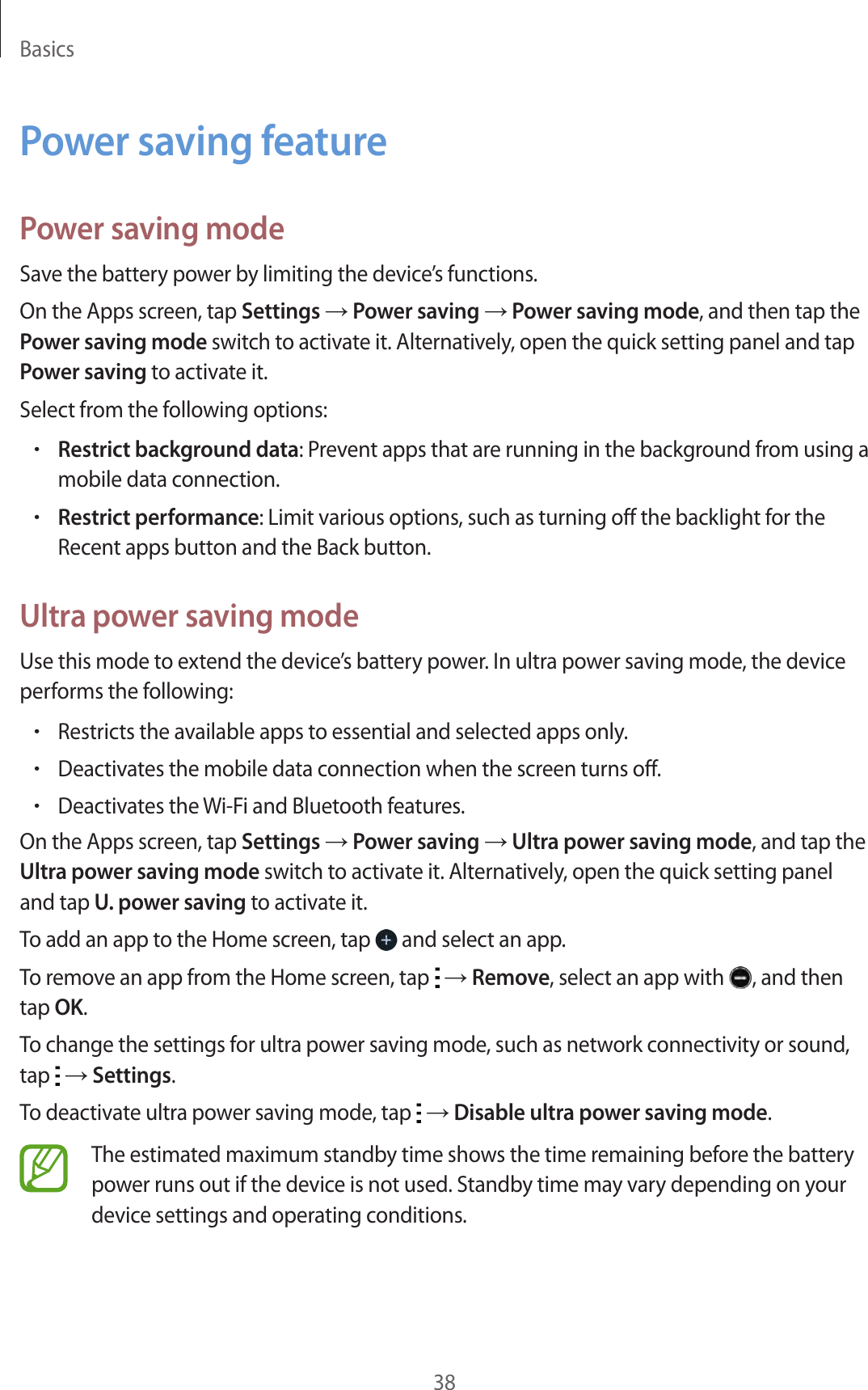 Basics38Power saving featurePower saving modeSave the battery power by limiting the device’s functions.On the Apps screen, tap Settings → Power saving → Power saving mode, and then tap the Power saving mode switch to activate it. Alternatively, open the quick setting panel and tap Power saving to activate it.Select from the following options:•Restrict background data: Prevent apps that are running in the background from using a mobile data connection.•Restrict performance: Limit various options, such as turning off the backlight for the Recent apps button and the Back button.Ultra power saving modeUse this mode to extend the device’s battery power. In ultra power saving mode, the device performs the following:•Restricts the available apps to essential and selected apps only.•Deactivates the mobile data connection when the screen turns off.•Deactivates the Wi-Fi and Bluetooth features.On the Apps screen, tap Settings → Power saving → Ultra power saving mode, and tap the Ultra power saving mode switch to activate it. Alternatively, open the quick setting panel and tap U. power saving to activate it.To add an app to the Home screen, tap   and select an app.To remove an app from the Home screen, tap   → Remove, select an app with  , and then tap OK.To change the settings for ultra power saving mode, such as network connectivity or sound, tap   → Settings.To deactivate ultra power saving mode, tap   → Disable ultra power saving mode.The estimated maximum standby time shows the time remaining before the battery power runs out if the device is not used. Standby time may vary depending on your device settings and operating conditions.