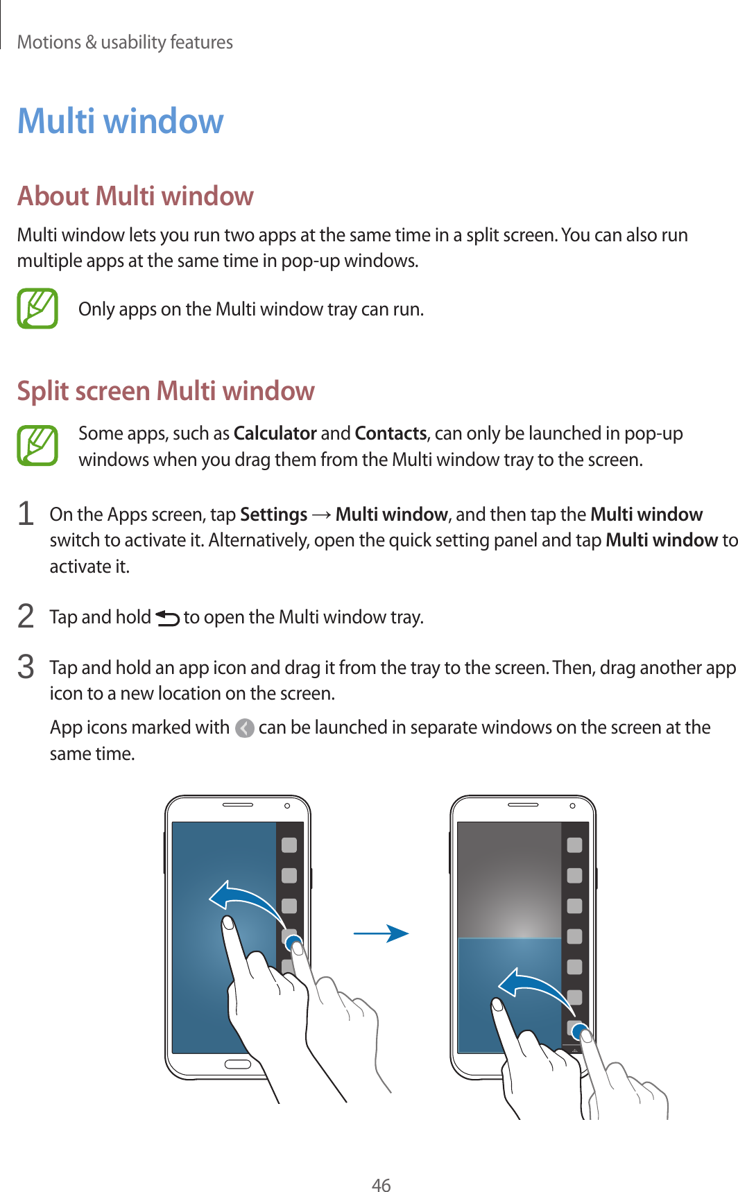 Motions &amp; usability features46Multi windowAbout Multi windowMulti window lets you run two apps at the same time in a split screen. You can also run multiple apps at the same time in pop-up windows.Only apps on the Multi window tray can run.Split screen Multi windowSome apps, such as Calculator and Contacts, can only be launched in pop-up windows when you drag them from the Multi window tray to the screen.1  On the Apps screen, tap Settings → Multi window, and then tap the Multi window switch to activate it. Alternatively, open the quick setting panel and tap Multi window to activate it.2  Tap and hold   to open the Multi window tray.3  Tap and hold an app icon and drag it from the tray to the screen. Then, drag another app icon to a new location on the screen.App icons marked with   can be launched in separate windows on the screen at the same time.