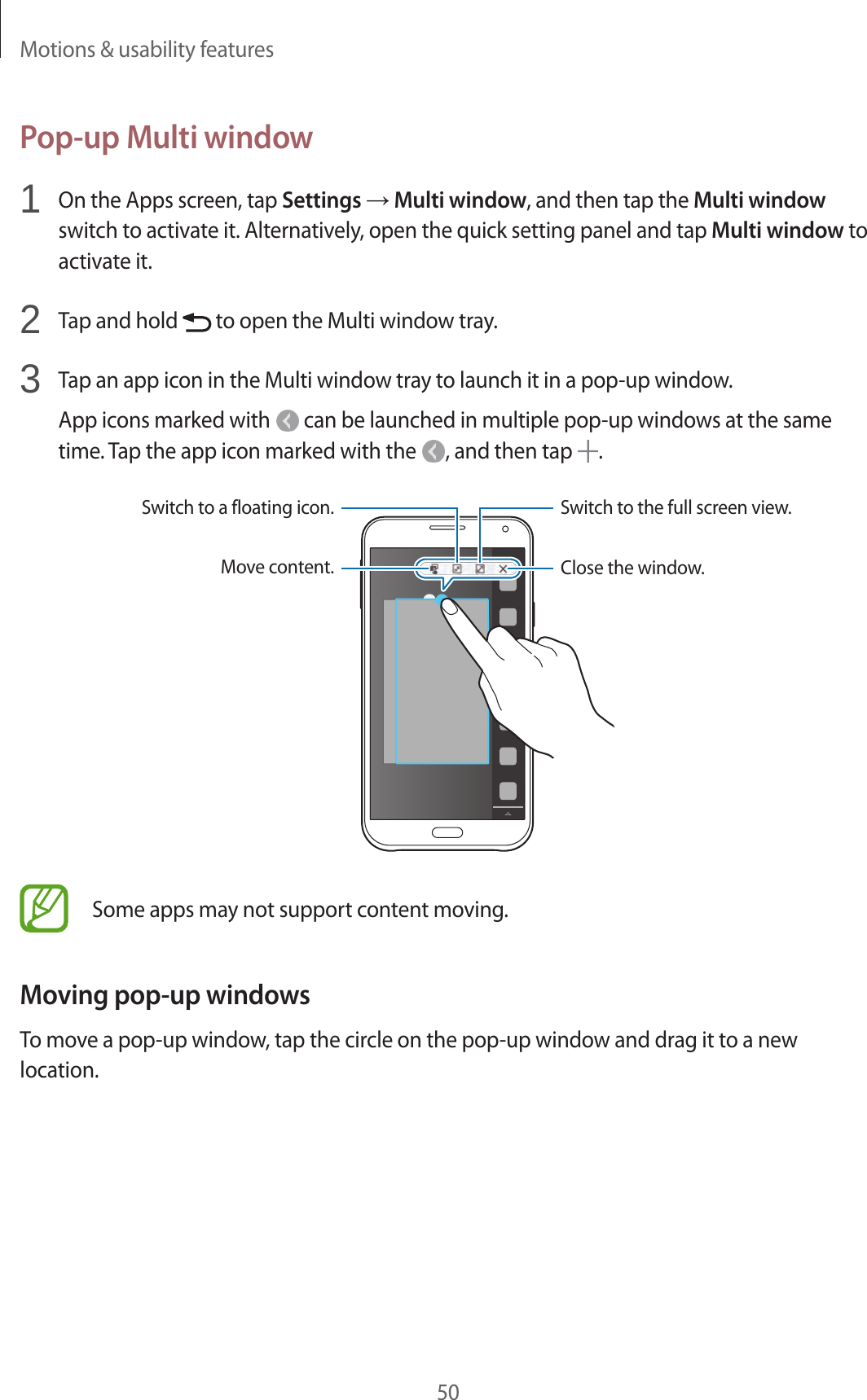 Motions &amp; usability features50Pop-up Multi window1  On the Apps screen, tap Settings → Multi window, and then tap the Multi window switch to activate it. Alternatively, open the quick setting panel and tap Multi window to activate it.2  Tap and hold   to open the Multi window tray.3  Tap an app icon in the Multi window tray to launch it in a pop-up window.App icons marked with   can be launched in multiple pop-up windows at the same time. Tap the app icon marked with the  , and then tap  .Move content.Switch to a floating icon.Close the window.Switch to the full screen view.Some apps may not support content moving.Moving pop-up windowsTo move a pop-up window, tap the circle on the pop-up window and drag it to a new location.