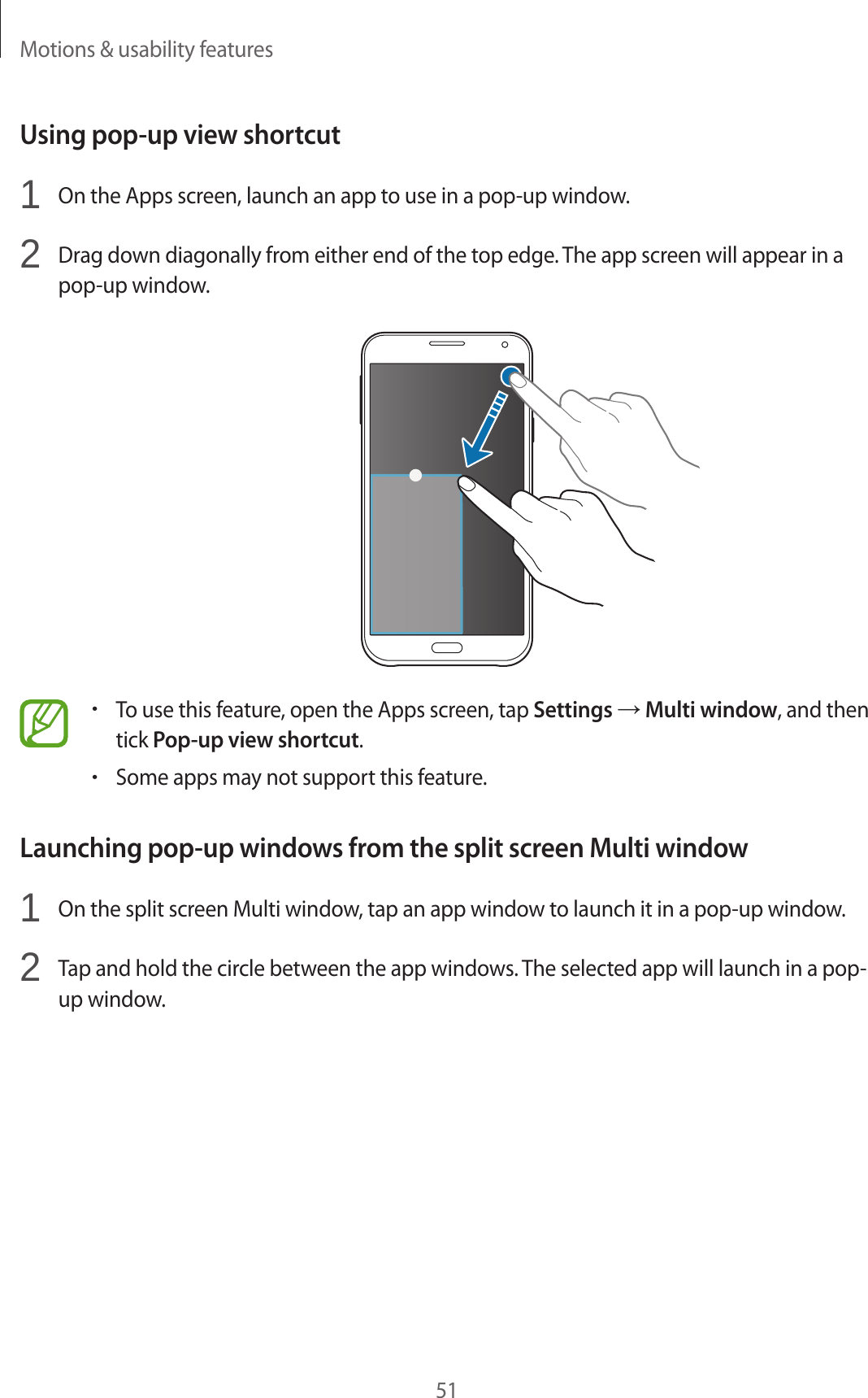 Motions &amp; usability features51Using pop-up view shortcut1  On the Apps screen, launch an app to use in a pop-up window.2  Drag down diagonally from either end of the top edge. The app screen will appear in a pop-up window.•To use this feature, open the Apps screen, tap Settings → Multi window, and then tick Pop-up view shortcut.•Some apps may not support this feature.Launching pop-up windows from the split screen Multi window1  On the split screen Multi window, tap an app window to launch it in a pop-up window.2  Tap and hold the circle between the app windows. The selected app will launch in a pop-up window.