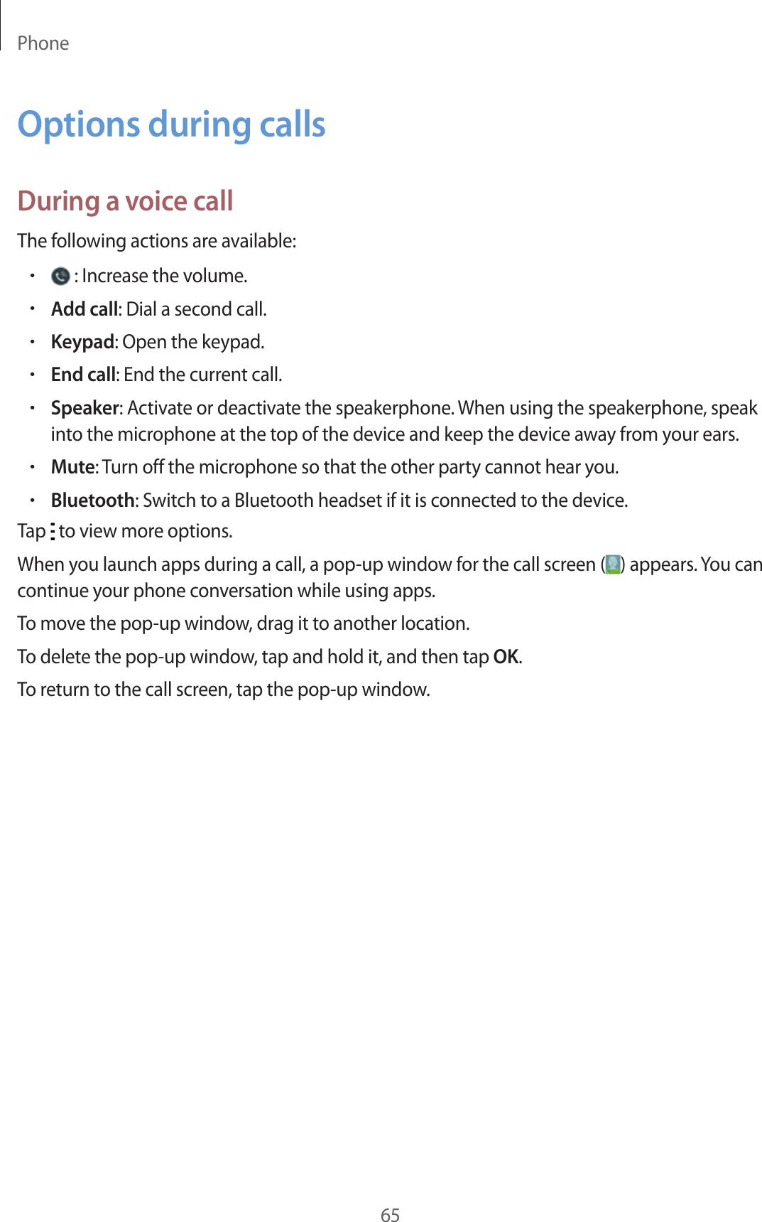 Phone65Options during callsDuring a voice callThe following actions are available:• : Increase the volume.•Add call: Dial a second call.•Keypad: Open the keypad.•End call: End the current call.•Speaker: Activate or deactivate the speakerphone. When using the speakerphone, speak into the microphone at the top of the device and keep the device away from your ears.•Mute: Turn off the microphone so that the other party cannot hear you.•Bluetooth: Switch to a Bluetooth headset if it is connected to the device.Tap   to view more options.When you launch apps during a call, a pop-up window for the call screen ( ) appears. You can continue your phone conversation while using apps.To move the pop-up window, drag it to another location.To delete the pop-up window, tap and hold it, and then tap OK.To return to the call screen, tap the pop-up window.