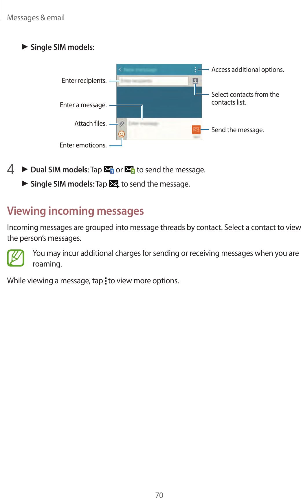 Messages &amp; email70► Single SIM models:Access additional options.Enter a message.Select contacts from the contacts list.Enter emoticons.Enter recipients.Attach files. Send the message.4 ► Dual SIM models: Tap   or   to send the message.► Single SIM models: Tap   to send the message.Viewing incoming messagesIncoming messages are grouped into message threads by contact. Select a contact to view the person’s messages.You may incur additional charges for sending or receiving messages when you are roaming.While viewing a message, tap   to view more options.
