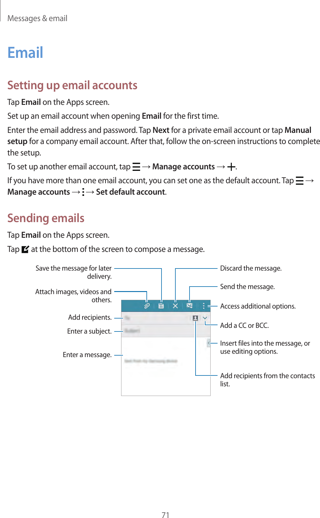 Messages &amp; email71EmailSetting up email accountsTap Email on the Apps screen.Set up an email account when opening Email for the first time.Enter the email address and password. Tap Next for a private email account or tap Manual setup for a company email account. After that, follow the on-screen instructions to complete the setup.To set up another email account, tap   → Manage accounts →  .If you have more than one email account, you can set one as the default account. Tap   → Manage accounts →   → Set default account.Sending emailsTap Email on the Apps screen.Tap   at the bottom of the screen to compose a message.Add a CC or BCC.Add recipients.Add recipients from the contacts list.Enter a message.Enter a subject.Send the message.Access additional options.Attach images, videos and others.Save the message for later delivery.Discard the message.Insert files into the message, or use editing options.