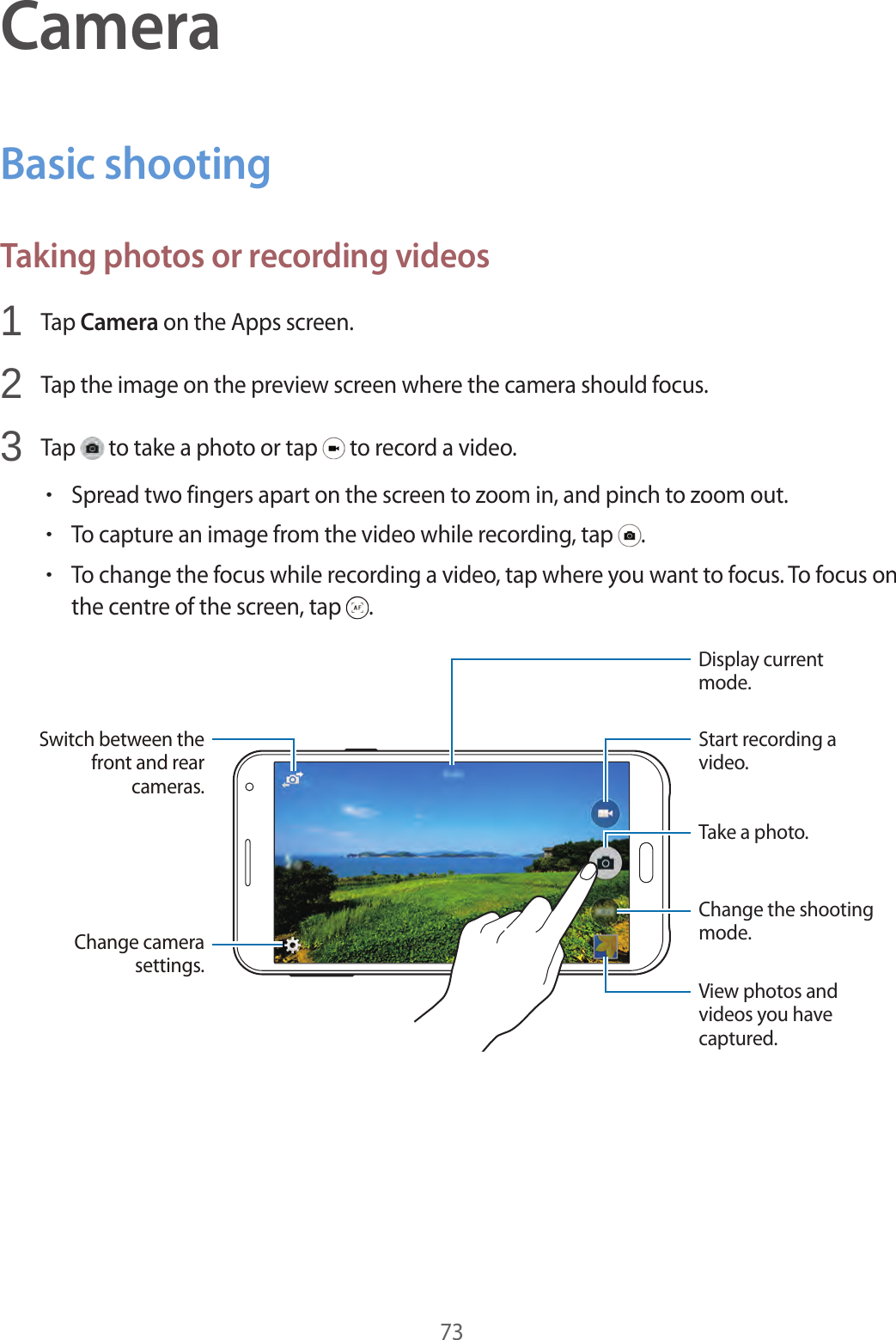 73CameraBasic shootingTaking photos or recording videos1  Tap Camera on the Apps screen.2  Tap the image on the preview screen where the camera should focus.3  Tap   to take a photo or tap   to record a video.•Spread two fingers apart on the screen to zoom in, and pinch to zoom out.•To capture an image from the video while recording, tap  .•To change the focus while recording a video, tap where you want to focus. To focus on the centre of the screen, tap  .Change the shooting mode.Start recording a video.Take a photo.View photos and videos you have captured.Display current mode.Switch between the front and rear cameras.Change camera settings.