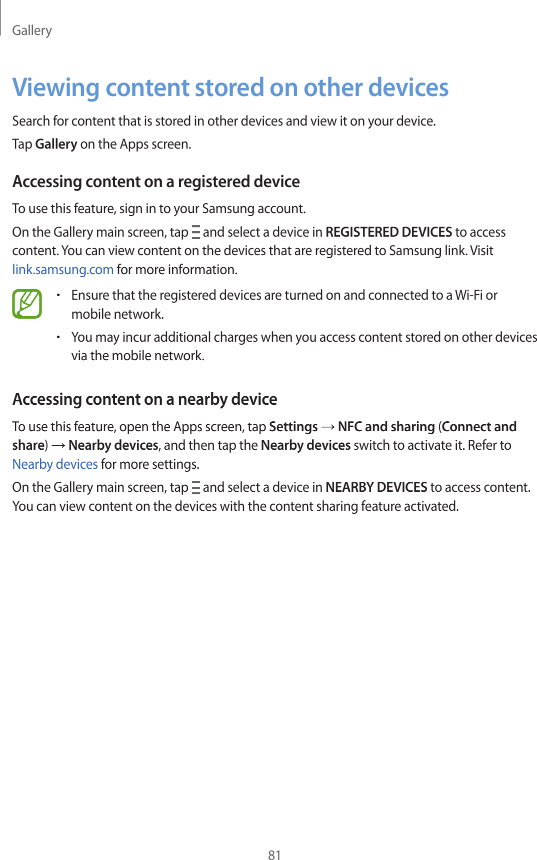 Gallery81Viewing content stored on other devicesSearch for content that is stored in other devices and view it on your device.Tap Gallery on the Apps screen.Accessing content on a registered deviceTo use this feature, sign in to your Samsung account.On the Gallery main screen, tap   and select a device in REGISTERED DEVICES to access content. You can view content on the devices that are registered to Samsung link. Visit link.samsung.com for more information.•Ensure that the registered devices are turned on and connected to a Wi-Fi or mobile network.•You may incur additional charges when you access content stored on other devices via the mobile network.Accessing content on a nearby deviceTo use this feature, open the Apps screen, tap Settings → NFC and sharing (Connect and share) → Nearby devices, and then tap the Nearby devices switch to activate it. Refer to Nearby devices for more settings.On the Gallery main screen, tap   and select a device in NEARBY DEVICES to access content. You can view content on the devices with the content sharing feature activated.