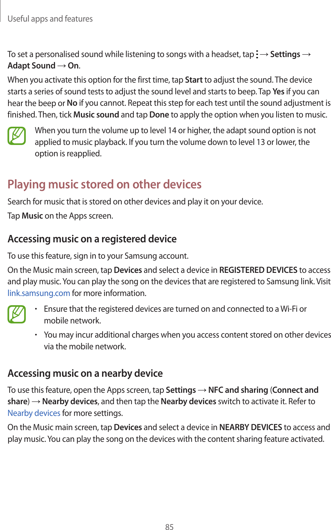 Useful apps and features85To set a personalised sound while listening to songs with a headset, tap   → Settings → Adapt Sound → On.When you activate this option for the first time, tap Start to adjust the sound. The device starts a series of sound tests to adjust the sound level and starts to beep. Tap Yes if you can hear the beep or No if you cannot. Repeat this step for each test until the sound adjustment is finished. Then, tick Music sound and tap Done to apply the option when you listen to music.When you turn the volume up to level 14 or higher, the adapt sound option is not applied to music playback. If you turn the volume down to level 13 or lower, the option is reapplied.Playing music stored on other devicesSearch for music that is stored on other devices and play it on your device.Tap Music on the Apps screen.Accessing music on a registered deviceTo use this feature, sign in to your Samsung account.On the Music main screen, tap Devices and select a device in REGISTERED DEVICES to access and play music. You can play the song on the devices that are registered to Samsung link. Visit link.samsung.com for more information.•Ensure that the registered devices are turned on and connected to a Wi-Fi or mobile network.•You may incur additional charges when you access content stored on other devices via the mobile network.Accessing music on a nearby deviceTo use this feature, open the Apps screen, tap Settings → NFC and sharing (Connect and share) → Nearby devices, and then tap the Nearby devices switch to activate it. Refer to Nearby devices for more settings.On the Music main screen, tap Devices and select a device in NEARBY DEVICES to access and play music. You can play the song on the devices with the content sharing feature activated.
