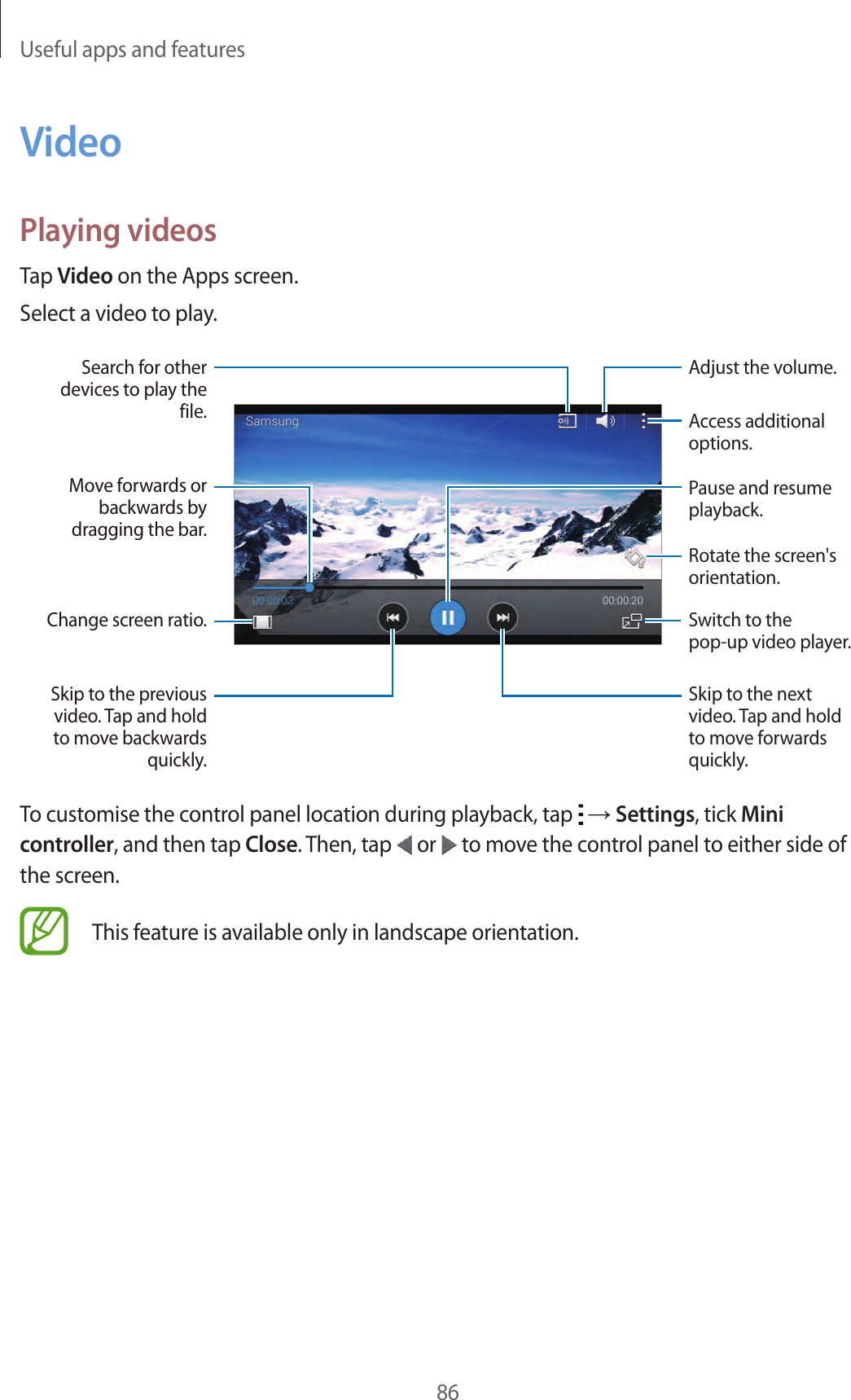 Useful apps and features86VideoPlaying videosTap Video on the Apps screen.Select a video to play.Change screen ratio.Move forwards or backwards by dragging the bar.Search for other devices to play the file.Skip to the previous video. Tap and hold to move backwards quickly.Skip to the next video. Tap and hold to move forwards quickly.Access additional options.Switch to the pop-up video player.Pause and resume playback.Rotate the screen&apos;s orientation.Adjust the volume.To customise the control panel location during playback, tap   → Settings, tick Mini controller, and then tap Close. Then, tap   or   to move the control panel to either side of the screen.This feature is available only in landscape orientation.