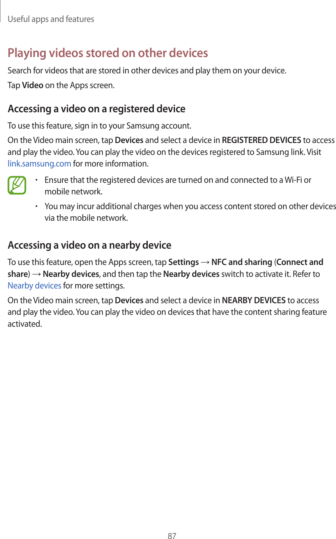 Useful apps and features87Playing videos stored on other devicesSearch for videos that are stored in other devices and play them on your device.Tap Video on the Apps screen.Accessing a video on a registered deviceTo use this feature, sign in to your Samsung account.On the Video main screen, tap Devices and select a device in REGISTERED DEVICES to access and play the video. You can play the video on the devices registered to Samsung link. Visit link.samsung.com for more information.•Ensure that the registered devices are turned on and connected to a Wi-Fi or mobile network.•You may incur additional charges when you access content stored on other devices via the mobile network.Accessing a video on a nearby deviceTo use this feature, open the Apps screen, tap Settings → NFC and sharing (Connect and share) → Nearby devices, and then tap the Nearby devices switch to activate it. Refer to Nearby devices for more settings.On the Video main screen, tap Devices and select a device in NEARBY DEVICES to access and play the video. You can play the video on devices that have the content sharing feature activated.