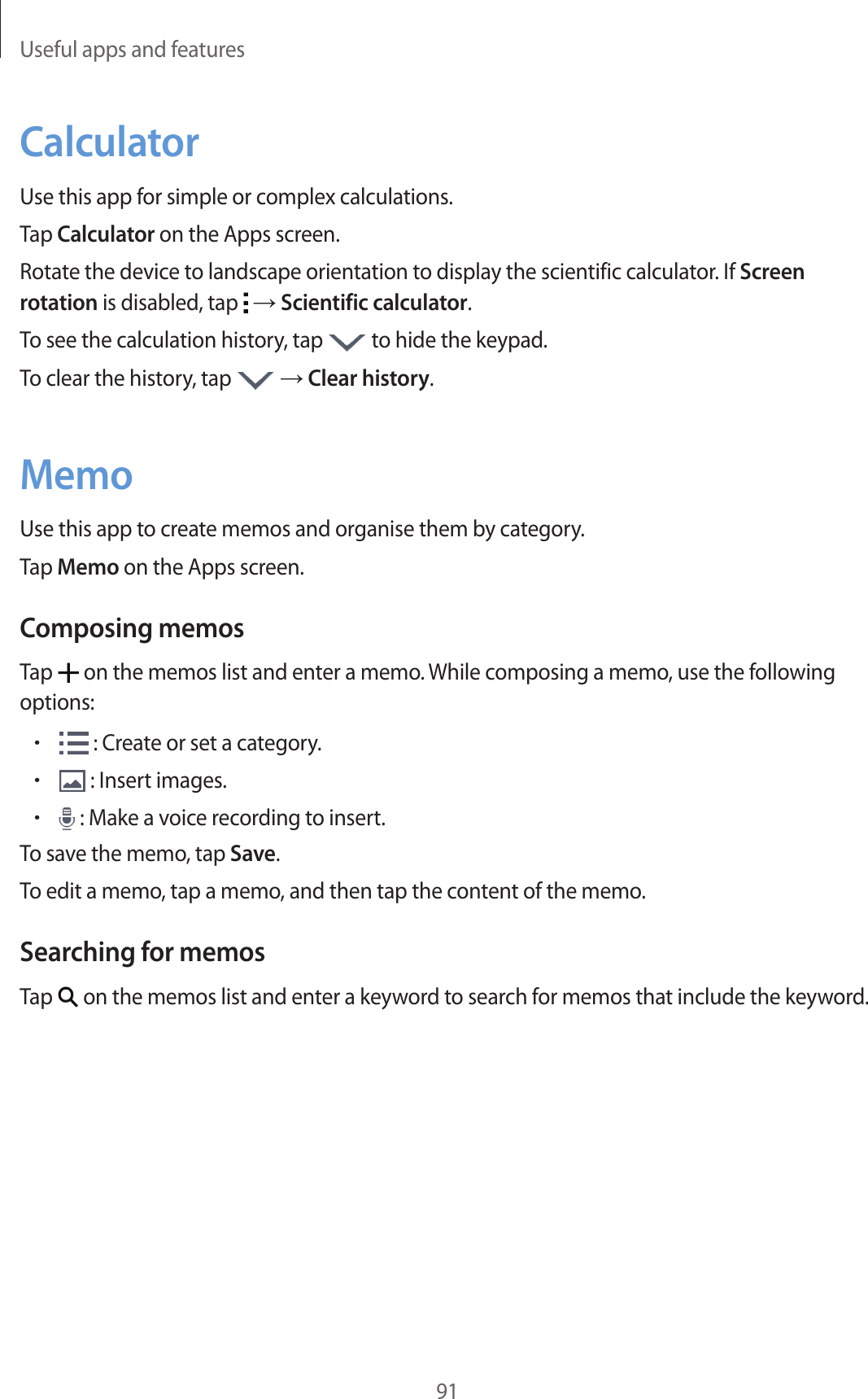 Useful apps and features91CalculatorUse this app for simple or complex calculations.Tap Calculator on the Apps screen.Rotate the device to landscape orientation to display the scientific calculator. If Screen rotation is disabled, tap   → Scientific calculator.To see the calculation history, tap   to hide the keypad.To clear the history, tap   → Clear history.MemoUse this app to create memos and organise them by category.Tap Memo on the Apps screen.Composing memosTap   on the memos list and enter a memo. While composing a memo, use the following options:• : Create or set a category.• : Insert images.• : Make a voice recording to insert.To save the memo, tap Save.To edit a memo, tap a memo, and then tap the content of the memo.Searching for memosTap   on the memos list and enter a keyword to search for memos that include the keyword.