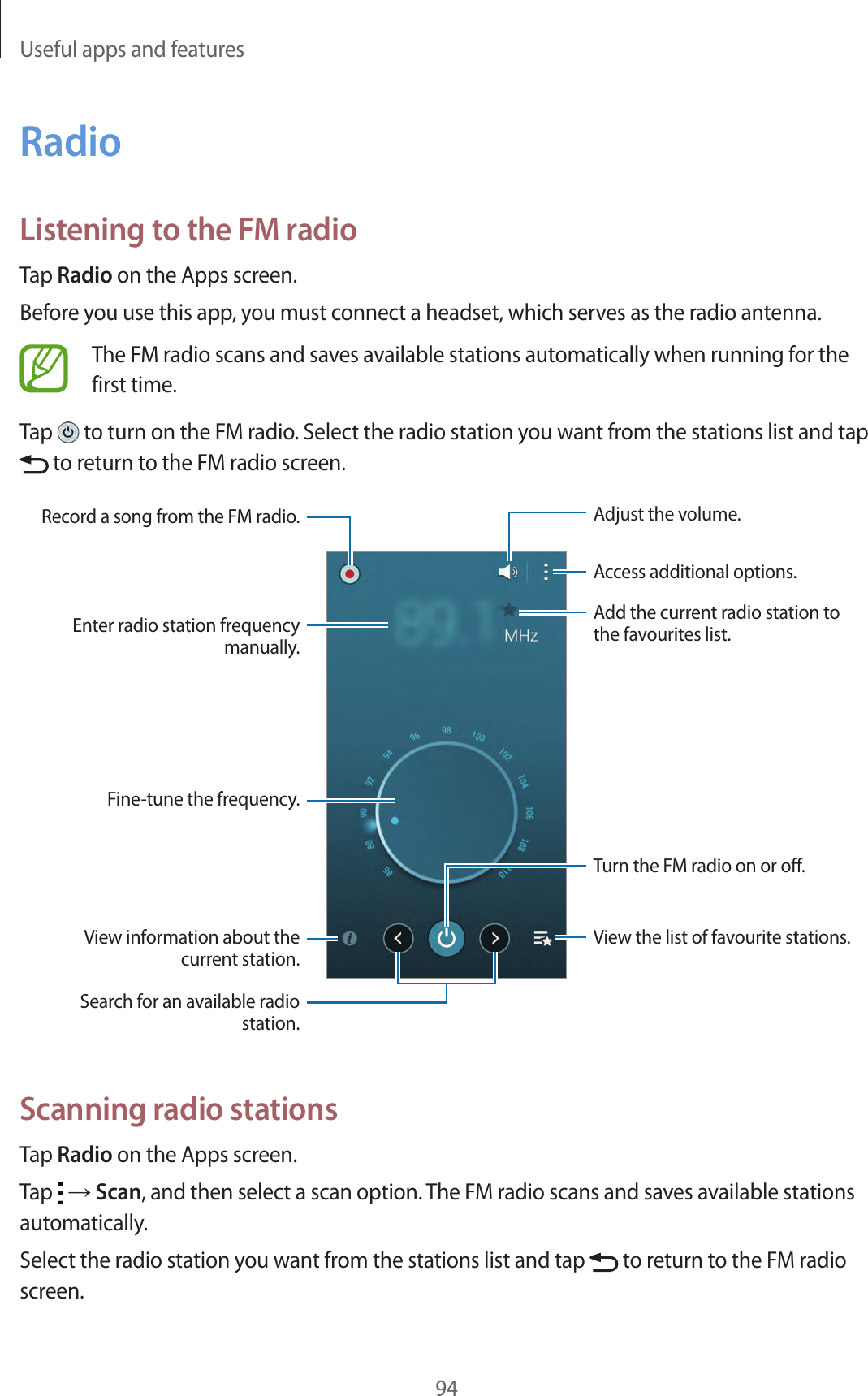 Useful apps and features94RadioListening to the FM radioTap Radio on the Apps screen.Before you use this app, you must connect a headset, which serves as the radio antenna.The FM radio scans and saves available stations automatically when running for the first time.Tap   to turn on the FM radio. Select the radio station you want from the stations list and tap  to return to the FM radio screen.View information about the current station.Fine-tune the frequency.Enter radio station frequency manually.Record a song from the FM radio.View the list of favourite stations.Access additional options.Add the current radio station to the favourites list.Adjust the volume.Search for an available radio station.Turn the FM radio on or off.Scanning radio stationsTap Radio on the Apps screen.Tap   → Scan, and then select a scan option. The FM radio scans and saves available stations automatically.Select the radio station you want from the stations list and tap   to return to the FM radio screen.
