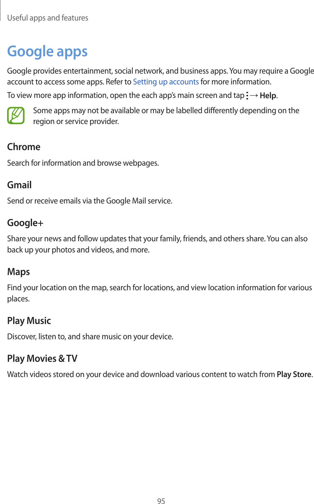 Useful apps and features95Google appsGoogle provides entertainment, social network, and business apps. You may require a Google account to access some apps. Refer to Setting up accounts for more information.To view more app information, open the each app’s main screen and tap   → Help.Some apps may not be available or may be labelled differently depending on the region or service provider.ChromeSearch for information and browse webpages.GmailSend or receive emails via the Google Mail service.Google+Share your news and follow updates that your family, friends, and others share. You can also back up your photos and videos, and more.MapsFind your location on the map, search for locations, and view location information for various places.Play MusicDiscover, listen to, and share music on your device.Play Movies &amp; TVWatch videos stored on your device and download various content to watch from Play Store.