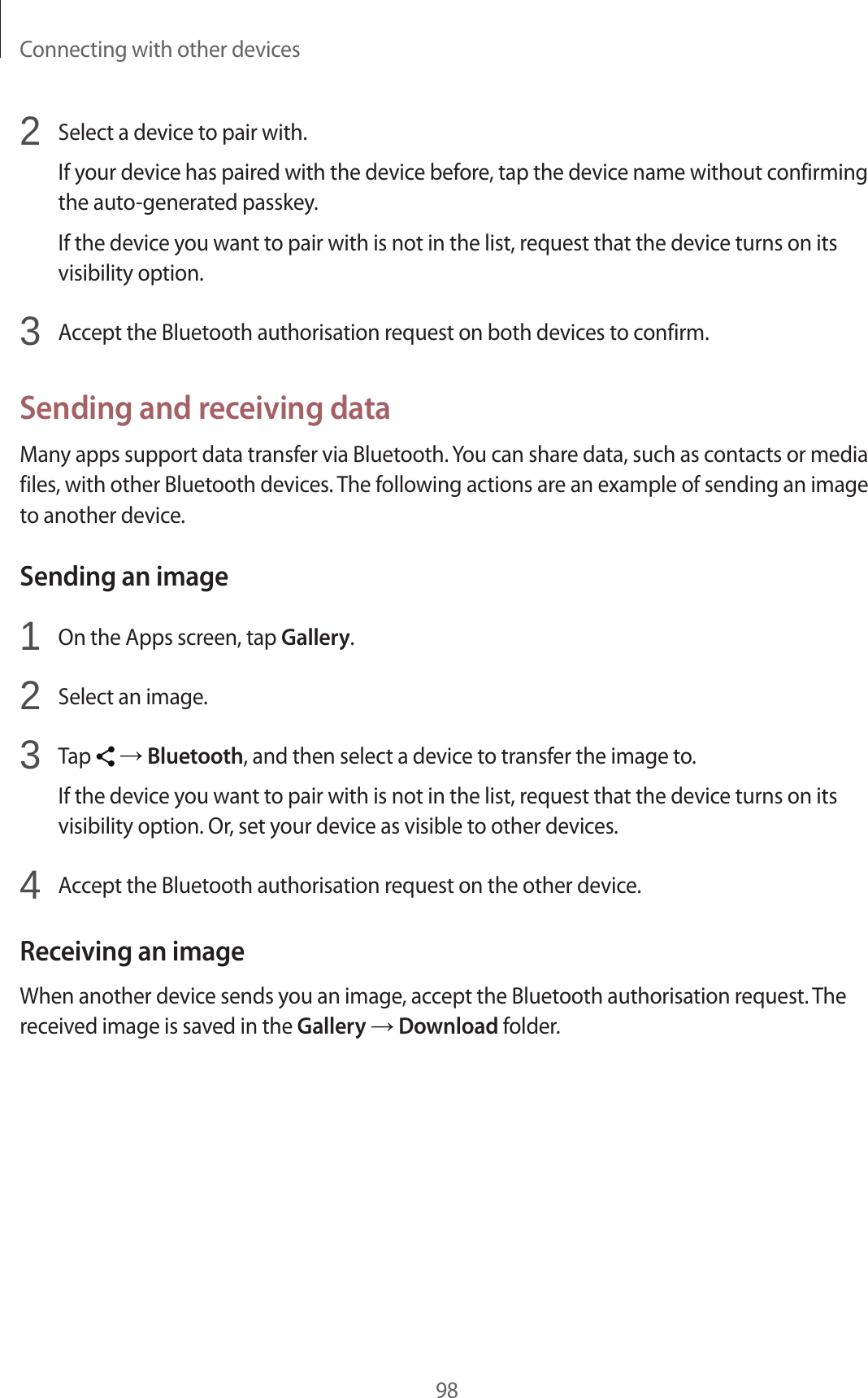 Connecting with other devices982  Select a device to pair with.If your device has paired with the device before, tap the device name without confirming the auto-generated passkey.If the device you want to pair with is not in the list, request that the device turns on its visibility option.3  Accept the Bluetooth authorisation request on both devices to confirm.Sending and receiving dataMany apps support data transfer via Bluetooth. You can share data, such as contacts or media files, with other Bluetooth devices. The following actions are an example of sending an image to another device.Sending an image1  On the Apps screen, tap Gallery.2  Select an image.3  Tap   → Bluetooth, and then select a device to transfer the image to.If the device you want to pair with is not in the list, request that the device turns on its visibility option. Or, set your device as visible to other devices.4  Accept the Bluetooth authorisation request on the other device.Receiving an imageWhen another device sends you an image, accept the Bluetooth authorisation request. The received image is saved in the Gallery → Download folder.