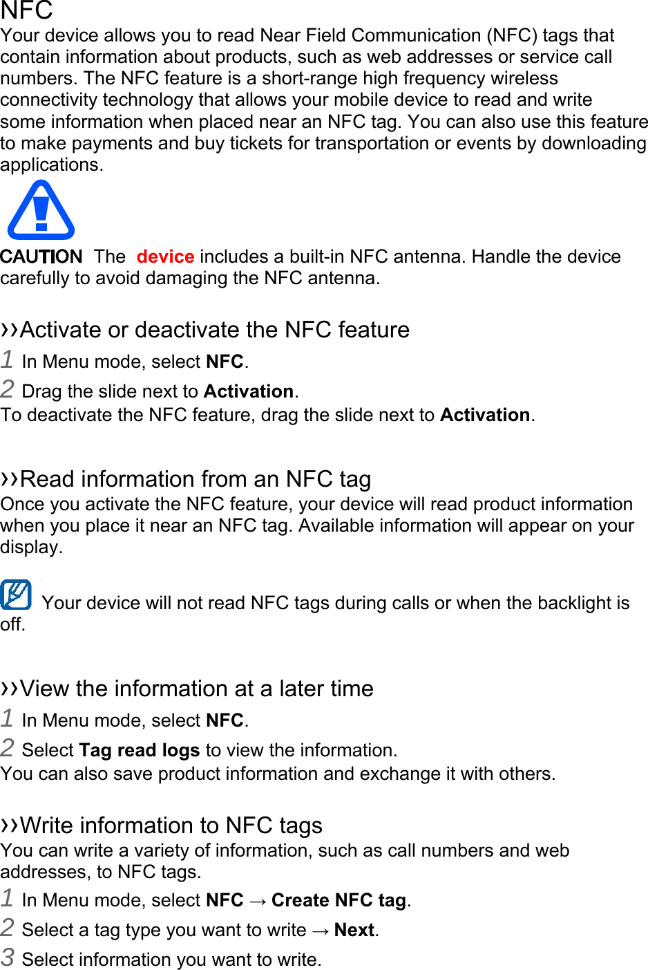 NFC Your device allows you to read Near Field Communication (NFC) tags that contain information about products, such as web addresses or service call numbers. The NFC feature is a short-range high frequency wireless connectivity technology that allows your mobile device to read and write some information when placed near an NFC tag. You can also use this feature to make payments and buy tickets for transportation or events by downloading applications.   The  device includes a built-in NFC antenna. Handle the device carefully to avoid damaging the NFC antenna.  ››Activate or deactivate the NFC feature 1 In Menu mode, select NFC. 2 Drag the slide next to Activation. To deactivate the NFC feature, drag the slide next to Activation.  ››Read information from an NFC tag Once you activate the NFC feature, your device will read product information when you place it near an NFC tag. Available information will appear on your display.  Your device will not read NFC tags during calls or when the backlight is   off.  ››View the information at a later time 1 In Menu mode, select NFC. 2 Select Tag read logs to view the information. You can also save product information and exchange it with others.  ››Write information to NFC tags   You can write a variety of information, such as call numbers and web addresses, to NFC tags. 1 In Menu mode, select NFC → Create NFC tag. 2 Select a tag type you want to write → Next. 3 Select information you want to write. 