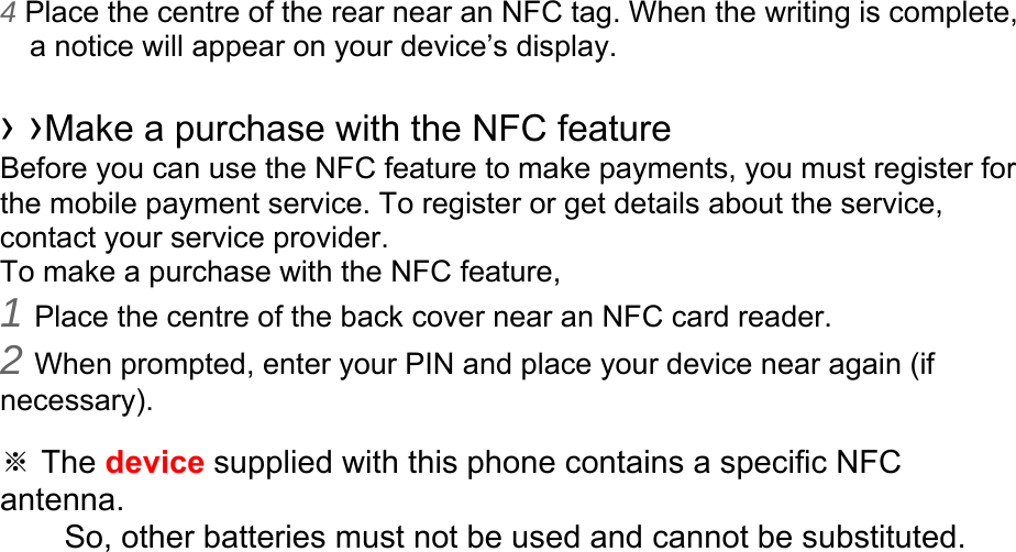4 Place the centre of the rear near an NFC tag. When the writing is complete, a notice will appear on your device’s display.  › ›Make a purchase with the NFC feature   Before you can use the NFC feature to make payments, you must register for the mobile payment service. To register or get details about the service, contact your service provider. To make a purchase with the NFC feature, 1 Place the centre of the back cover near an NFC card reader. 2 When prompted, enter your PIN and place your device near again (if necessary).  ※ The device supplied with this phone contains a specific NFC antenna.      So, other batteries must not be used and cannot be substituted. 