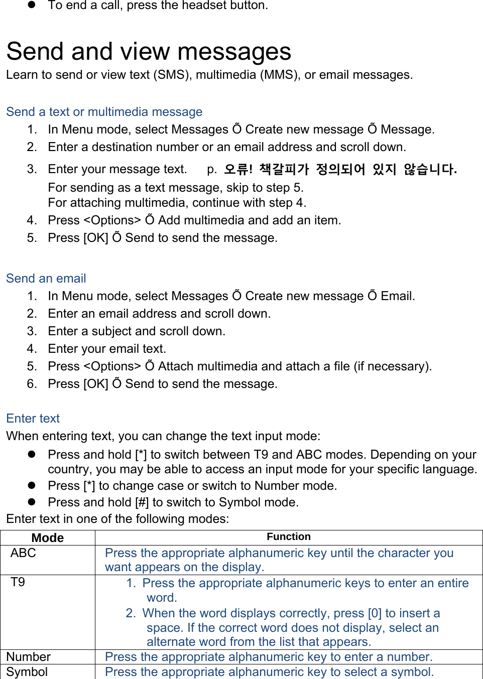   To end a call, press the headset button.  Send and view messages Learn to send or view text (SMS), multimedia (MMS), or email messages.  Send a text or multimedia message 1.  In Menu mode, select Messages Õ Create new message Õ Message. 2.  Enter a destination number or an email address and scroll down. 3.  Enter your message text.   p. 　오류!  책갈피가 정의되어 있지 않습니다. For sending as a text message, skip to step 5. For attaching multimedia, continue with step 4. 4.  Press &lt;Options&gt; Õ Add multimedia and add an item. 5.  Press [OK] Õ Send to send the message.  Send an email 1.  In Menu mode, select Messages Õ Create new message Õ Email. 2.  Enter an email address and scroll down. 3.  Enter a subject and scroll down. 4.  Enter your email text. 5.  Press &lt;Options&gt; Õ Attach multimedia and attach a file (if necessary). 6.  Press [OK] Õ Send to send the message.  Enter text When entering text, you can change the text input mode:   Press and hold [*] to switch between T9 and ABC modes. Depending on your country, you may be able to access an input mode for your specific language.   Press [*] to change case or switch to Number mode.   Press and hold [#] to switch to Symbol mode. Enter text in one of the following modes: Mode  Function ABC  Press the appropriate alphanumeric key until the character you want appears on the display. T9  1.  Press the appropriate alphanumeric keys to enter an entire word. 2.  When the word displays correctly, press [0] to insert a space. If the correct word does not display, select an alternate word from the list that appears. Number  Press the appropriate alphanumeric key to enter a number. Symbol  Press the appropriate alphanumeric key to select a symbol.  