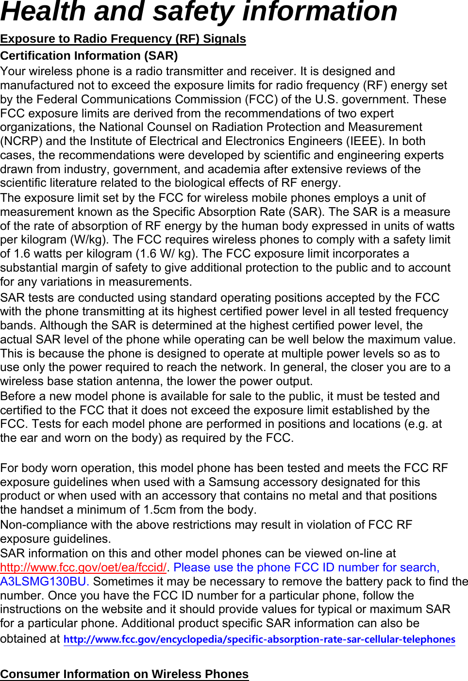 Health and safety information Exposure to Radio Frequency (RF) Signals Certification Information (SAR) Your wireless phone is a radio transmitter and receiver. It is designed and manufactured not to exceed the exposure limits for radio frequency (RF) energy set by the Federal Communications Commission (FCC) of the U.S. government. These FCC exposure limits are derived from the recommendations of two expert organizations, the National Counsel on Radiation Protection and Measurement (NCRP) and the Institute of Electrical and Electronics Engineers (IEEE). In both cases, the recommendations were developed by scientific and engineering experts drawn from industry, government, and academia after extensive reviews of the scientific literature related to the biological effects of RF energy. The exposure limit set by the FCC for wireless mobile phones employs a unit of measurement known as the Specific Absorption Rate (SAR). The SAR is a measure of the rate of absorption of RF energy by the human body expressed in units of watts per kilogram (W/kg). The FCC requires wireless phones to comply with a safety limit of 1.6 watts per kilogram (1.6 W/ kg). The FCC exposure limit incorporates a substantial margin of safety to give additional protection to the public and to account for any variations in measurements. SAR tests are conducted using standard operating positions accepted by the FCC with the phone transmitting at its highest certified power level in all tested frequency bands. Although the SAR is determined at the highest certified power level, the actual SAR level of the phone while operating can be well below the maximum value. This is because the phone is designed to operate at multiple power levels so as to use only the power required to reach the network. In general, the closer you are to a wireless base station antenna, the lower the power output. Before a new model phone is available for sale to the public, it must be tested and certified to the FCC that it does not exceed the exposure limit established by the FCC. Tests for each model phone are performed in positions and locations (e.g. at the ear and worn on the body) as required by the FCC. For body worn operation, this model phone has been tested and meets the FCC RF exposure guidelines when used with a Samsung accessory designated for this product or when used with an accessory that contains no metal and that positions the handset a minimum of 1.5cm from the body. Non-compliance with the above restrictions may result in violation of FCC RF exposure guidelines. SAR information on this and other model phones can be viewed on-line at http://www.fcc.gov/oet/ea/fccid/. Please use the phone FCC ID number for search, A3LSMG130BU. Sometimes it may be necessary to remove the battery pack to find the number. Once you have the FCC ID number for a particular phone, follow the instructions on the website and it should provide values for typical or maximum SAR for a particular phone. Additional product specific SAR information can also be obtained at http://www.fcc.gov/encyclopedia/specific-absorption-rate-sar-cellular-telephones Consumer Information on Wireless Phones
