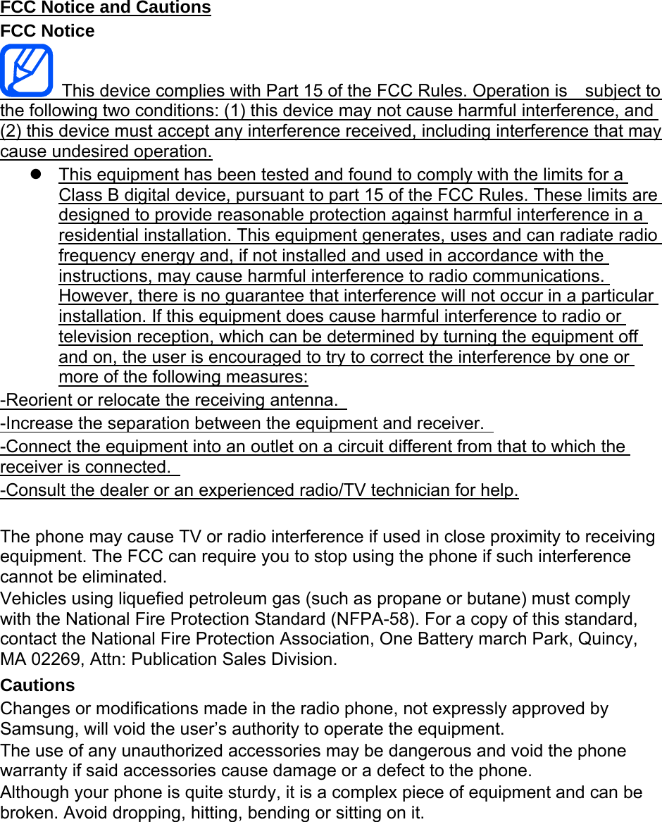 FCC Notice and Cautions FCC Notice   This device complies with Part 15 of the FCC Rules. Operation is    subject to the following two conditions: (1) this device may not cause harmful interference, and (2) this device must accept any interference received, including interference that may cause undesired operation.   This equipment has been tested and found to comply with the limits for a Class B digital device, pursuant to part 15 of the FCC Rules. These limits are designed to provide reasonable protection against harmful interference in a residential installation. This equipment generates, uses and can radiate radio frequency energy and, if not installed and used in accordance with the instructions, may cause harmful interference to radio communications. However, there is no guarantee that interference will not occur in a particular installation. If this equipment does cause harmful interference to radio or television reception, which can be determined by turning the equipment off and on, the user is encouraged to try to correct the interference by one or more of the following measures: -Reorient or relocate the receiving antenna.   -Increase the separation between the equipment and receiver.   -Connect the equipment into an outlet on a circuit different from that to which the receiver is connected.   -Consult the dealer or an experienced radio/TV technician for help.  The phone may cause TV or radio interference if used in close proximity to receiving equipment. The FCC can require you to stop using the phone if such interference cannot be eliminated. Vehicles using liquefied petroleum gas (such as propane or butane) must comply with the National Fire Protection Standard (NFPA-58). For a copy of this standard, contact the National Fire Protection Association, One Battery march Park, Quincy, MA 02269, Attn: Publication Sales Division. Cautions Changes or modifications made in the radio phone, not expressly approved by Samsung, will void the user’s authority to operate the equipment. The use of any unauthorized accessories may be dangerous and void the phone warranty if said accessories cause damage or a defect to the phone. Although your phone is quite sturdy, it is a complex piece of equipment and can be broken. Avoid dropping, hitting, bending or sitting on it.        