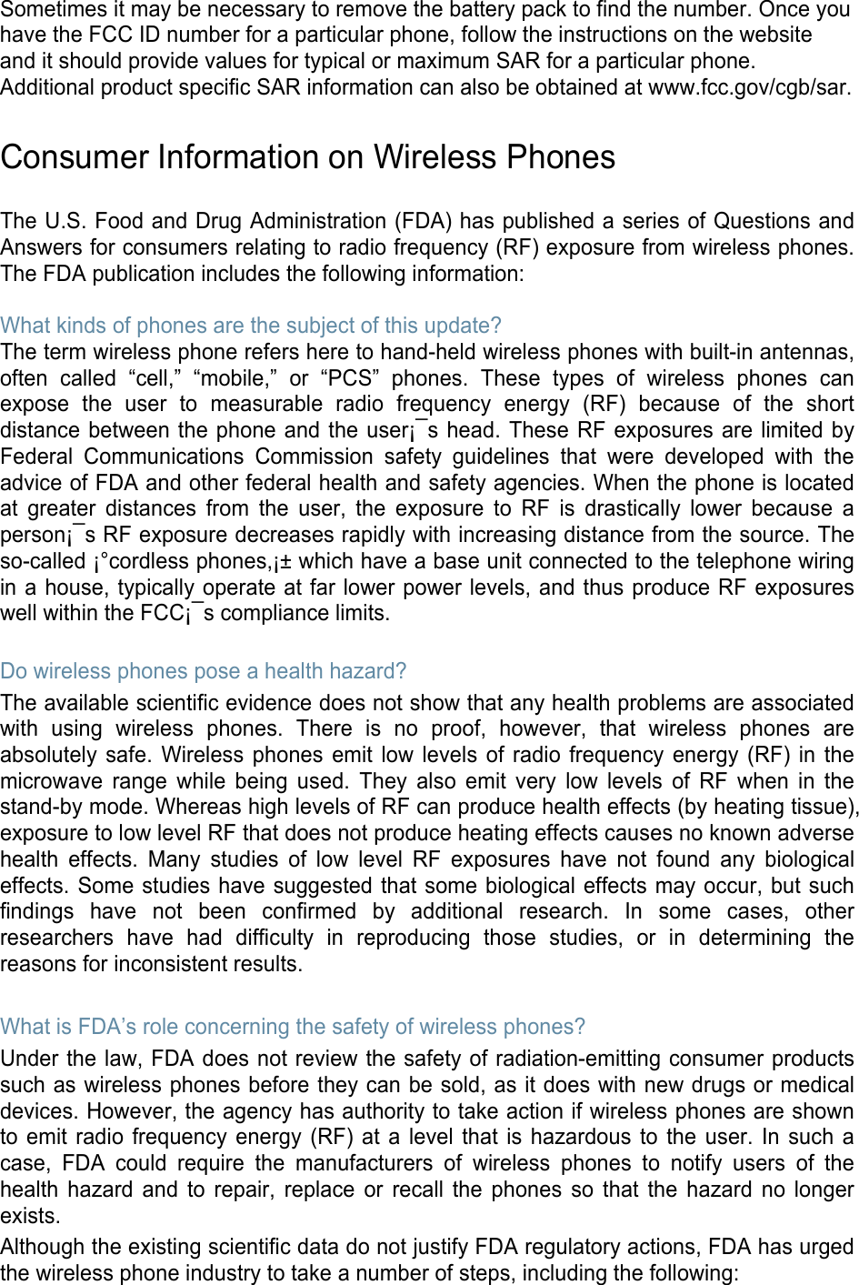 Sometimes it may be necessary to remove the battery pack to find the number. Once you have the FCC ID number for a particular phone, follow the instructions on the website and it should provide values for typical or maximum SAR for a particular phone. Additional product specific SAR information can also be obtained at www.fcc.gov/cgb/sar.  Consumer Information on Wireless Phones  The U.S. Food and Drug Administration (FDA) has published a series of Questions and Answers for consumers relating to radio frequency (RF) exposure from wireless phones. The FDA publication includes the following information:  What kinds of phones are the subject of this update? The term wireless phone refers here to hand-held wireless phones with built-in antennas, often called “cell,” “mobile,” or “PCS” phones. These types of wireless phones can expose the user to measurable radio frequency energy (RF) because of the short distance between the phone and the user¡¯s head. These RF exposures are limited by Federal Communications Commission safety guidelines that were developed with the advice of FDA and other federal health and safety agencies. When the phone is located at greater distances from the user, the exposure to RF is drastically lower because a person¡¯s RF exposure decreases rapidly with increasing distance from the source. The so-called ¡°cordless phones,¡± which have a base unit connected to the telephone wiring in a house, typically operate at far lower power levels, and thus produce RF exposures well within the FCC¡¯s compliance limits.  Do wireless phones pose a health hazard? The available scientific evidence does not show that any health problems are associated with using wireless phones. There is no proof, however, that wireless phones are absolutely safe. Wireless phones emit low levels of radio frequency energy (RF) in the microwave range while being used. They also emit very low levels of RF when in the stand-by mode. Whereas high levels of RF can produce health effects (by heating tissue), exposure to low level RF that does not produce heating effects causes no known adverse health effects. Many studies of low level RF exposures have not found any biological effects. Some studies have suggested that some biological effects may occur, but such findings have not been confirmed by additional research. In some cases, other researchers have had difficulty in reproducing those studies, or in determining the reasons for inconsistent results.  What is FDA’s role concerning the safety of wireless phones? Under the law, FDA does not review the safety of radiation-emitting consumer products such as wireless phones before they can be sold, as it does with new drugs or medical devices. However, the agency has authority to take action if wireless phones are shown to emit radio frequency energy (RF) at a level that is hazardous to the user. In such a case, FDA could require the manufacturers of wireless phones to notify users of the health hazard and to repair, replace or recall the phones so that the hazard no longer exists. Although the existing scientific data do not justify FDA regulatory actions, FDA has urged the wireless phone industry to take a number of steps, including the following: 