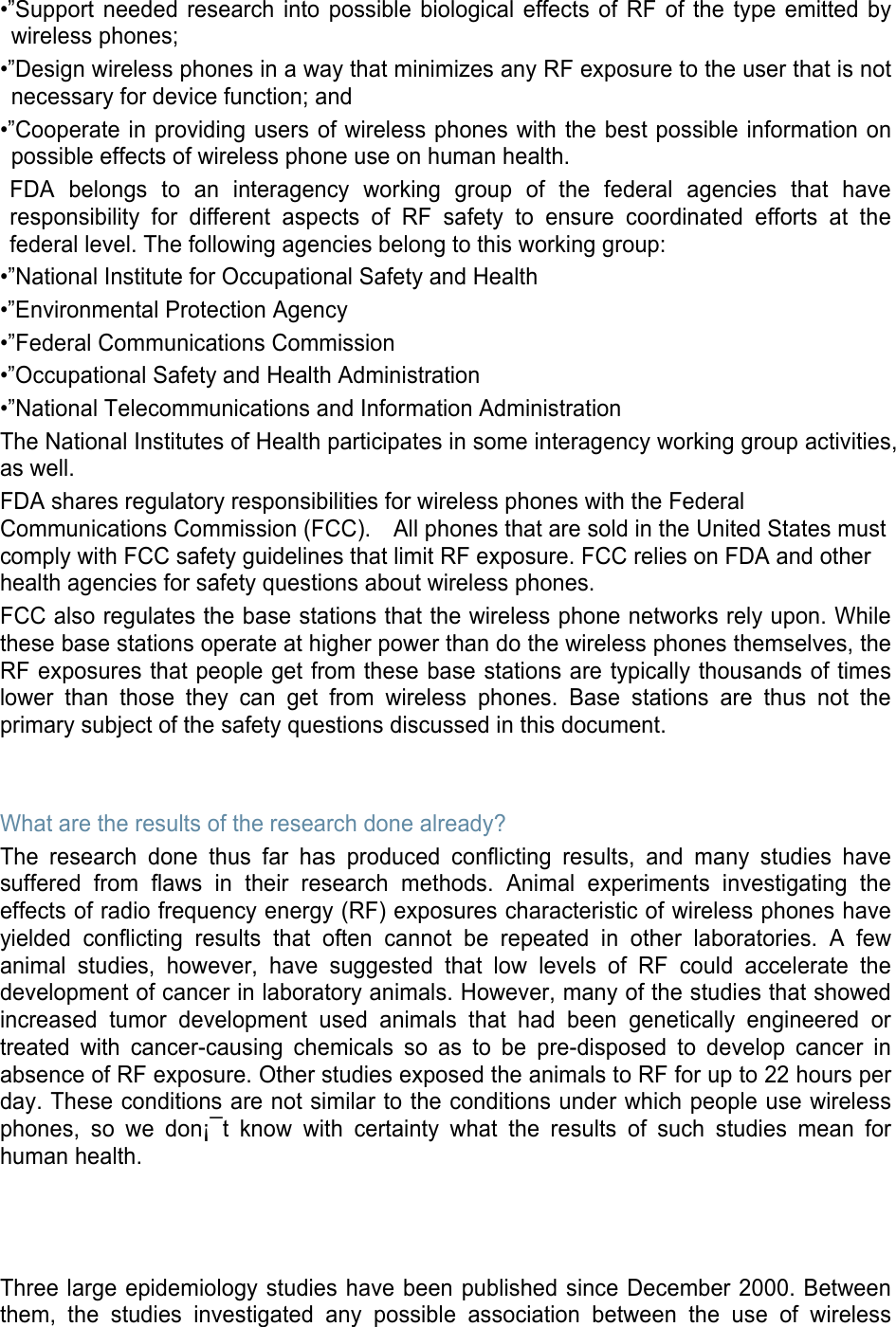 •”Support needed research into possible biological effects of RF of the type emitted by wireless phones; •”Design wireless phones in a way that minimizes any RF exposure to the user that is not necessary for device function; and •”Cooperate in providing users of wireless phones with the best possible information on possible effects of wireless phone use on human health. FDA belongs to an interagency working group of the federal agencies that have responsibility for different aspects of RF safety to ensure coordinated efforts at the federal level. The following agencies belong to this working group: •”National Institute for Occupational Safety and Health •”Environmental Protection Agency •”Federal Communications Commission •”Occupational Safety and Health Administration •”National Telecommunications and Information Administration The National Institutes of Health participates in some interagency working group activities, as well. FDA shares regulatory responsibilities for wireless phones with the Federal Communications Commission (FCC).    All phones that are sold in the United States must comply with FCC safety guidelines that limit RF exposure. FCC relies on FDA and other health agencies for safety questions about wireless phones. FCC also regulates the base stations that the wireless phone networks rely upon. While these base stations operate at higher power than do the wireless phones themselves, the RF exposures that people get from these base stations are typically thousands of times lower than those they can get from wireless phones. Base stations are thus not the primary subject of the safety questions discussed in this document.   What are the results of the research done already? The research done thus far has produced conflicting results, and many studies have suffered from flaws in their research methods. Animal experiments investigating the effects of radio frequency energy (RF) exposures characteristic of wireless phones have yielded conflicting results that often cannot be repeated in other laboratories. A few animal studies, however, have suggested that low levels of RF could accelerate the development of cancer in laboratory animals. However, many of the studies that showed increased tumor development used animals that had been genetically engineered or treated with cancer-causing chemicals so as to be pre-disposed to develop cancer in absence of RF exposure. Other studies exposed the animals to RF for up to 22 hours per day. These conditions are not similar to the conditions under which people use wireless phones, so we don¡¯t know with certainty what the results of such studies mean for human health.    Three large epidemiology studies have been published since December 2000. Between them, the studies investigated any possible association between the use of wireless 