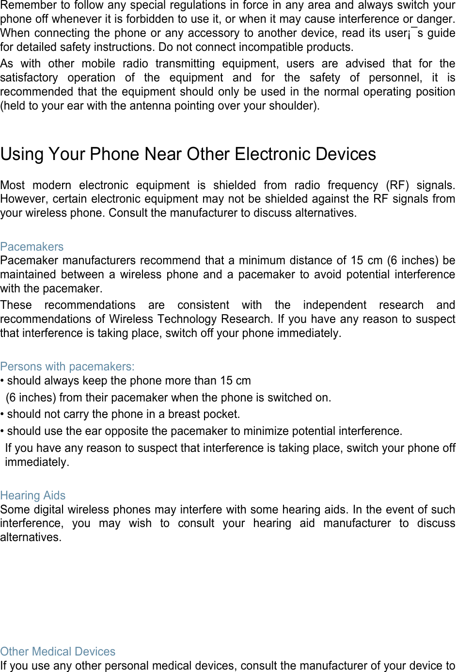  Remember to follow any special regulations in force in any area and always switch your phone off whenever it is forbidden to use it, or when it may cause interference or danger. When connecting the phone or any accessory to another device, read its user¡¯s guide for detailed safety instructions. Do not connect incompatible products. As with other mobile radio transmitting equipment, users are advised that for the satisfactory operation of the equipment and for the safety of personnel, it is recommended that the equipment should only be used in the normal operating position (held to your ear with the antenna pointing over your shoulder).   Using Your Phone Near Other Electronic Devices  Most modern electronic equipment is shielded from radio frequency (RF) signals. However, certain electronic equipment may not be shielded against the RF signals from your wireless phone. Consult the manufacturer to discuss alternatives.  Pacemakers Pacemaker manufacturers recommend that a minimum distance of 15 cm (6 inches) be maintained between a wireless phone and a pacemaker to avoid potential interference with the pacemaker. These recommendations are consistent with the independent research and recommendations of Wireless Technology Research. If you have any reason to suspect that interference is taking place, switch off your phone immediately.  Persons with pacemakers: • should always keep the phone more than 15 cm   (6 inches) from their pacemaker when the phone is switched on. • should not carry the phone in a breast pocket. • should use the ear opposite the pacemaker to minimize potential interference. If you have any reason to suspect that interference is taking place, switch your phone off immediately.  Hearing Aids Some digital wireless phones may interfere with some hearing aids. In the event of such interference, you may wish to consult your hearing aid manufacturer to discuss alternatives.        Other Medical Devices If you use any other personal medical devices, consult the manufacturer of your device to 