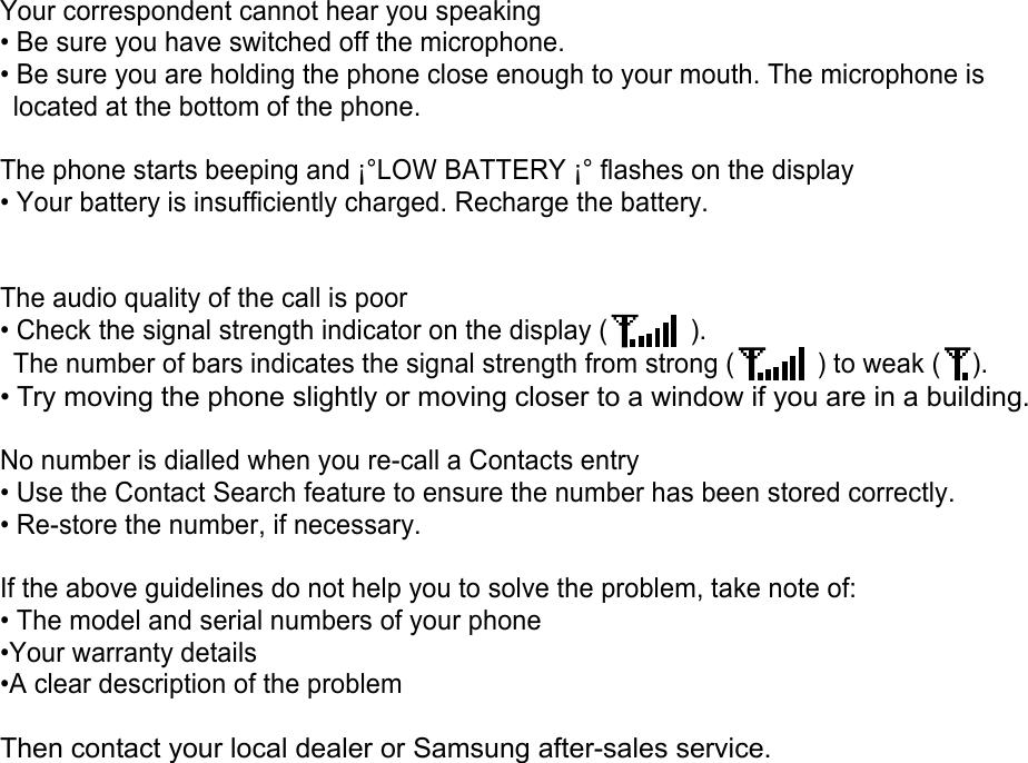 Your correspondent cannot hear you speaking • Be sure you have switched off the microphone. • Be sure you are holding the phone close enough to your mouth. The microphone is located at the bottom of the phone.  The phone starts beeping and ¡°LOW BATTERY ¡° flashes on the display • Your battery is insufficiently charged. Recharge the battery.   The audio quality of the call is poor • Check the signal strength indicator on the display (   ).     The number of bars indicates the signal strength from strong (   ) to weak ( ). • Try moving the phone slightly or moving closer to a window if you are in a building.  No number is dialled when you re-call a Contacts entry • Use the Contact Search feature to ensure the number has been stored correctly. • Re-store the number, if necessary.  If the above guidelines do not help you to solve the problem, take note of: • The model and serial numbers of your phone •Your warranty details •A clear description of the problem  Then contact your local dealer or Samsung after-sales service.   